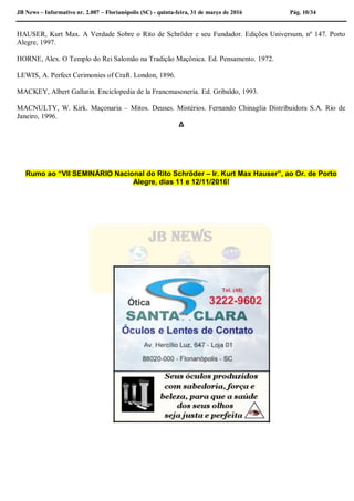JB News – Informativo nr. 2.007 – Florianópolis (SC) - quinta-feira, 31 de março de 2016 Pág. 10/34
HAUSER, Kurt Max. A Verdade Sobre o Rito de Schröder e seu Fundador. Edições Universum, nº 147. Porto
Alegre, 1997.
HORNE, Alex. O Templo do Rei Salomão na Tradição Maçônica. Ed. Pensamento. 1972.
LEWIS, A. Perfect Cerimonies of Craft. London, 1896.
MACKEY, Albert Gallatin. Enciclopedia de la Francmasonería. Ed. Gribaldo, 1993.
MACNULTY, W. Kirk. Maçonaria – Mitos. Deuses. Mistérios. Fernando Chinaglia Distribuidora S.A. Rio de
Janeiro, 1996.
Δ
Rumo ao “VII SEMINÁRIO Nacional do Rito Schröder – Ir. Kurt Max Hauser”, ao Or. de Porto
Alegre, dias 11 e 12/11/2016!
 
