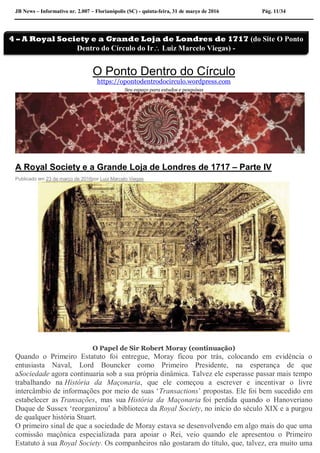 JB News – Informativo nr. 2.007 – Florianópolis (SC) - quinta-feira, 31 de março de 2016 Pág. 11/34
O Ponto Dentro do Círculo
https://opontodentrodocirculo.wordpress.com
Seu espaço para estudos e pesquisas
A Royal Society e a Grande Loja de Londres de 1717 – Parte IV
Publicado em 23 de março de 2016por Luiz Marcelo Viegas
O Papel de Sir Robert Moray (continuação)
Quando o Primeiro Estatuto foi entregue, Moray ficou por trás, colocando em evidência o
entusiasta Naval, Lord Bouncker como Primeiro Presidente, na esperança de que
aSociedade agora continuaria sob a sua própria dinâmica. Talvez ele esperasse passar mais tempo
trabalhando na História da Maçonaria, que ele começou a escrever e incentivar o livre
intercâmbio de informações por meio de suas ‘Transactions’ propostas. Ele foi bem sucedido em
estabelecer as Transações, mas sua História da Maçonaria foi perdida quando o Hanoveriano
Duque de Sussex ‘reorganizou’ a biblioteca da Royal Society, no início do século XIX e a purgou
de qualquer história Stuart.
O primeiro sinal de que a sociedade de Moray estava se desenvolvendo em algo mais do que uma
comissão maçônica especializada para apoiar o Rei, veio quando ele apresentou o Primeiro
Estatuto à sua Royal Society. Os companheiros não gostaram do título, que, talvez, era muito uma
4 – A Royal Society e a Grande Loja de Londres de 1717 (do Site O Ponto
Dentro do Círculo do Ir Luiz Marcelo Viegas) -
 