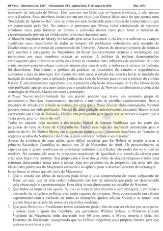 JB News – Informativo nr. 2.007 – Florianópolis (SC) - quinta-feira, 31 de março de 2016 Pág. 12/34
indicação da intenção de Moray. Eles queriam um título que os ligasse à ciência, e não apenas
com a Realeza. Seus membros insistiram em um título que fizesse deles mais do que apenas uma
‘Sociedade de Apoio ao Rei’; eles se tornaram uma Sociedade para a busca do conhecimento, que
era patrocinada pelo Rei. No entanto, o princípio que Moray tinha estabelecido de misturar
amadores ricos para fornecer os fundos e cientistas menos ricos para fazer o trabalho de
experimentação provou ser sólido pelos próximos duzentos anos.
A filosofia maçônica de Moray foi herdada pela nova Sociedade e ela levou a cultivar os avanços
científicos mais importantes de todos os tempos. Os problemas enfrentados pela marinha de
Charles eram os problemas de compreensão do Universo. Através do desenvolvimento de técnicas
para auxiliar a navegação, os fundadores da Royal Societycriaram técnicas e tecnologias que
permitiram aos seus membros estudar as estrelas. A política de realizar demonstrações
extravagantes para difundir as ideias da ciência às camadas mais influentes da sociedade. Ao usar
o microscópio para investigar criaturas minúsculas para divertir a nobreza, a ciência da biologia
foi descoberta. Finalmente, a política de publicar os resultados de estudos e experimentos
aumentou a taxa de inovação. Em menos de vinte anos, o estudo das estrelas havia se mudado da
tradição da astrologia para a aplicação prática das Leis de Newton para prever o retorno do cometa
Halley. É um pensamento caprichoso que a primeira edição do Almanaque do Velho Moore tenha
sido publicado apenas sete anos antes que o estudo dos céus de Newton transformasse a ciência da
Astrologia de Francis Moore em mera superstição.
A Royal Society recém-formada foi um pacote potente que levou um animado grupo de
pensadores e lhes deu financiamento; incentivo e um meio de partilhar conhecimentos. Sem a
mudança de atitude em relação ao estudo dos céus que a Royal Society tinha conseguido, Newton
poderia nunca ter sido publicado. Menos de uma geração anteriormente, enquanto Bacon estava
escrevendo sua Casa de Salomão, Galileu era perseguido pela Igreja por se atrever a sugerir que a
Terra podia girar em torno do sol!
Todos os maçons hoje recitam a declaração formal da heresia Galileana que faz parte das
perguntas do teste do Grau de Companheiro. Talvez esse seja um memorial permanente para o
trabalho do Ir∴ Sir Robert Moray em colocar em prática o seu juramento maçônico de “estudar os
segredos ocultos da Natureza e da Ciência para conhecer melhor o seu Criador”.
Apesar da evidência de suas ações, acho difícil acreditar que Sir Robert se propôs a criar a
primeira Sociedade Científica do mundo em 28 de Novembro de 1660. Ele provavelmente só
esperava que o grupo resolvesse os problemas militares que Charles não podia dar-se o luxo de
resolver. No entanto, ele usou os princípios maçônicos de igualdade e o estudo da ciência para
criar uma força vital enorme. Seu grupo estava livre dos grilhões do dogma religioso e tinha uma
estrutura democrática única para a época. Seja por acidente ou de propósito, ele usou três das
ideias mais poderosas da Maçonaria escocesa e as aplicou para o desenvolvimento da tecnologia.
Estas foram as ideias que ele tirou da Maçonaria:
1. Que o estudo das obras da natureza pode levar a uma compreensão do plano subjacente de
Deus, ou seja, que há uma ordem subjacente das leis da natureza que pode ser determinada
pela observação e experimentação. Essa ideia levou diretamente ao trabalho de Newton.
2. Que todos os homens são iguais. Se eles se reúnem para discutir a aprendizagem, e proíbem a
discussão de religião e política, eles serão capazes de cooperar. Essa concentração em ciência
experimental com a exclusão de todas as distrações ajudou aRoyal Society a se tornar uma
grande força na criação de nossa era científica moderna.
3. Que para Diretores e Presidentes terem verdadeiro poder, eles devem ser eleitos por seus pares,
e contar com o apoio dos membros que governam. William Schaw, o Primeiro Grande
Vigilante da Maçonaria tinha decretado isso 60 anos antes, e Moray inseriu a ideia nos
Estatutos da Sociedade, assegurando que os Fellows elegeriam seus próprios líderes para que
pudessem ser leais a eles.
 