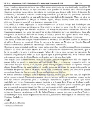 JB News – Informativo nr. 2.007 – Florianópolis (SC) - quinta-feira, 31 de março de 2016 Pág. 13/34
Esses princípios provaram ser uma base sólida para a construção de uma instituição científica. O
quarto princípio de Moray, de que amadores ricos podiam ser levados para aSociedade para
financiar cientistas menos ricos, incentivou os cientistas, que tinham sido fortes defensores do
Parlamento, a se sentar e se reunir com monarquistas ricos, que por sua vez, ajudaram a financiar
o trabalho deles e ajudá-los em sua reabilitação na sociedade da Restauração. Mas essa ideia só
durou até a presidência do Duque de Sussex. Agora, aRoyal Society limita seus membros a
cientistas de renome mundial, sem quaisquer amadores ricos.
Esta, então, é a minha explicação do sucesso improvável da Royal Society. Foi fundada por um
maçom astuto, motivado politicamente. Seu objetivo era resolver uma crise de curto prazo na
tecnologia militar para uma Marinha em ruínas. Sir Robert Moray tomou a estrutura e filosofia da
Maçonaria escocesa e as usou para construir um tipo totalmente novo de organização. Logo ela
ultrapassou os objetivos limitados de Moray e elaborou para si uma agenda muito mais ampla,
tomando o melhor das ideias de Moray e aplicando-as à sua própria escolha de problemas.
Suas novas atitudes em relação ao conhecimento e ao estudo dos mistérios ocultos da natureza e
da ciência levaram ao estudo da física de sucesso e às teorias de Newton. A Filosofia Natural
tornou-se uma ciência preditiva e a tecnologia floresceu da superstição.
Devemos a nossa sociedade moderna, e seus muitos aparelhos científicos maravilhosos ao sucesso
acidental do irmão Sir Robert Moray. Ele viu a sabedoria dos ensinamentos maçônicos, que o
havia inspirado; ele usou o sistema escocês Schaw de Lojas e seus métodos de promoção da
harmonia Maçônica para reunir os lados opostos após a grande guerra civil; e ele forneceu uma
estrutura que permitiu à ciência libertar-se da gaiola supersticiosa da religião.
Não importa quão cuidadosamente você analise uma situação complexa; você não será capaz de
prever todos os possíveis resultados de suas ações. Isto é certamente verdadeiro sobre os
fundadores da Royal Society. Esse pequeno grupo de maçons provavelmente só esperava resolver
alguns dos problemas de tecnologia naval e então recuperar um pouco de sua posição perdida na
sociedade. O que eles fizeram foi muito maior. Eles criaram um sistema que trouxe um grande
aumento no bem-estar humano, mais do que qualquer outro na história.
O método científico começou com o trabalho da Royal Society que, por sua vez, foi inspirado
pelos ensinamentos da Maçonaria escocesa. Acontecimentos políticos posteriores podem muito
bem ter tornado conveniente para a Monarquia Hanoveriana esquecer a dívida que nossa
sociedade tem com a Maçonaria escocesa jacobita, e a Grande Loja Unida da Inglaterra pode
preferir ser tímida sobre suas raízes escocesas, mas tempo suficiente já não decorreu agora para
que a ameaça de um renascimento jacobita que inspirou esta atitude seja esquecido?
Certamente agora podemos celebrar livremente a história do nascimento maçônico da ciência
moderna e honrar a memória do irmão Sir Robert Moray, o maçom que concebeu aRoyal Society,
alimentada por nove meses de presidências iniciais e, finalmente, deu origem a ela através de seus
Estatutos fundadores.
FINIS
Autor: Dr. Robert Lomas
Tradução: José Filardo
 