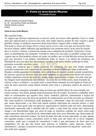 JB News – Informativo nr. 2.007 – Florianópolis (SC) - quinta-feira, 31 de março de 2016 Pág. 14/34
(Ricardo Teixeira) Fernando Pessoa,
MM da Loja Dom Pedro de Alcântara,
Grande Oriente Lusitano
Lisboa
Carta ao meu irmão Maçom,
Meu querido irmão,
As viagens que fazemos inspiram-nos a escrever cartas aos nossos entes queridos. Essa é a razão
mais que especial para te escrever esta carta, meu irmão maçom, porque fiz uma viagem e quero
partilhar contigo os melhores momentos desta maravilhosa viagem sobre a minha mente.
Esta pode ser uma carta longa, talvez a maior que te escrevi, mas creio que será um ponto forte
da nossa relação, ambos sabermos que partilhamos este momento único, neste meio de relação
que é a escrita e a leitura, a nobreza da criação com a sabedoria da aceitação. Estaremos a trocar
amor, ao partilharmos este momento. Convido-te então a ler esta carta e a partilhar comigo esta
viagem, que no final poderás colocar em causa, ou melhor, que no final deverás colocar em causa,
para que encontres o teu próprio entendimento sobre as causas e os efeitos da existência, na
liberdade de seres por meio das tuas próprias escolhas e não pelas minhas, ainda que no final
possamos concordar um com o outro.
Começo por contar-te que a minha quaresma foi complexa. Eis que essa minha quaresma
coincidiu exatamente com a quaresma do calendário ocidental cristão que todos conhecemos.
Durante a minha quaresma involuntária, talvez pela força do espírito ou pela vontade conspirativa
do universo, passei por diversas fases que pude comparar ao que conhecemos dentro dos nossos
templos maçónicos através das palavras, rituais, sinais, instrumentos e toques. Em cada sinal que
me chegava neste momento de clarividência - ou como diz um irmão nosso, neste momento de
colocar a claro a evidência -, eu podia sentir a maravilhosa sensação de estar ligado ao Todo, por
meio do amor universal, numa relação estreita entre mim e o principio criativo do universo. A
cada
luz que recebia, conseguia vislumbrar todas as coisas que aprendi dentro do nosso templo, nas
nossas sessões e fora delas, quando ainda fisicamente fora do templo, lá continuo a trabalhar sobre
todos os ensinamentos que aqueles ritos, sinais, símbolos, palavras, instrumentos e toques me
passam, sendo que esses são focos de memória do conhecimento envolvido em todos os conceitos.
São como pendrives informáticas onde guardamos a informação vinda dos derivados conceitos
que vamos absorvendo, e no final todo aquele símbolo representa um conceito inteiro, o sinal
resume a um único gesto todo um processo, aquela palavra sintetiza todo um texto, determinado
instrumento representa todo o trabalho tido até então, e cada ritual faz recriar uma maneira de
chegar a um determinado lugar, por meio de todas as metáforas contidas ali, assim como cada
toque representa toda a consciência de fraternidade entre dois seres diferentes que fazem parte de
uma consciência universal comum. No final de tudo, eles não servem para nada, ou seja, apenas
são sagrados porque a nossa consciência assim os trata, pois são meios de se ativar enquanto
consciente, sendo que a tomada de consciência é tudo o que precisamos de fazer para nos
cumprirmos. No dia que não forem mais precisos os símbolos, sinais, palavras, rituais e
instrumentos, - porque a consciência total, o nirvana do conhecimento foi adquirido - então eles
não serão mais sagrados.
5 – Carta ao meu Irmão Maçom
– Fernando Pessoa
Pedro Juk
 