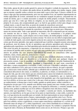 JB News – Informativo nr. 2.007 – Florianópolis (SC) - quinta-feira, 31 de março de 2016 Pág. 15/34
Meu irmão, apesar de não te poder garanti-lo, penso ter chegado à verdade da maçonaria. À minha
verdade e não à tua. No entanto não podia deixar de partilhar contigo esta minha viagem, ainda
que eu mesmo, amanhã venha a colocar em causa tudo o que te direi aqui. Colocar a minha fé em
causa é algo que faço permanentemente, pois isso me mantém livre, me mantém impermanente na
minha capacidade de evoluir, animando-me na verdadeira acepção da palavra, colocando-me em
estado de ânimo, que é o estado necessário à criação da minha própria evolução. Sinceramente,
penso que esta foi a visão que faltou às religiões, na sua maioria, pois rejeitam colocar a sua
própria fé em causa, não compreendendo que é ao fazê-lo que podem evoluir para chegar a uma
verdade maior, a uma fé mais bela, ao ponto da tomada de consciência universal.
Posso dizer-te meu irmão, que na maçonaria, tenho a percepção de sermos diferentes e notáveis
no modo como conduzimos a tomada da consciência. Começa logo no ponto que a Maçonaria
nunca me ensinou nada. Tudo o que aprendi na maçonaria, não foi a maçonaria que me ensinou,
ela somente me deu os sinais, as palavras, os rituais e os instrumentos e eu próprio tomei
consciência através delas, e pela relação com os meus irmãos, da minha própria verdade, e não
de alguma verdade que a maçonaria me tentou ensinar. No início era-me difícil compreender qual
o sentido de tudo aquilo, sem existir alguém acima de nós a passar-nos ensinamentos sobre as
coisas que devemos aprender, mas agora compreendi que é perfeito, ninguém assume uma posição
de professor, nem há alunos, há tão só aprendizes que primeiro aprendem pelo silêncio, depois
aprendem pela experiência e no final aprendem pela mestria da tomada de consciência.
Não existe da parte da maçonaria, a imposição de um sistema de instrutor e instruído, mas antes
um sistema de partilha entre as partes em que cada uma contribui para a evolução do próximo
através da partilha das suas próprias experiências de tomada de consciência sobre aqueles
símbolos, sinais, rituais, palavras, instrumentos e toques.
Seria bom sinal dizer-te que esta é a visão que tenho de uma sociedade altamente evoluída, em
que a liberdade de cada um descobrir-se a si mesmo, vale mais que qualquer dogma ou
preconceito comum. A par da igualdade e da fraternidade, a liberdade é um pilar fundamental de
uma sociedade evoluída. Liberdade, Igualdade e Fraternidade da qual toma consciência o
indivíduo, e como consequência a sociedade, o todo, o universo. Liberdade é sabedoria, sendo
que toda a sabedoria é livre, pelo que se toma consciência dela no silêncio, do qual o aprendiz
que se inicia tem o total controlo, sabendo que a sabedoria não se aprende, tão só se pode tomar
consciência dela através dos sinais, os símbolos, as palavras, os rituais, os instrumentos e os
toques da vida, que são como meios que nos orientam para o passo da tomada de consciência, e
ao qual podemos chamar de EXPERIÊNCIA, o dom do companheiro, que se expressa pela
vivência dos polos opostos, na sua visão inigualável da Igualdade, que o faz experimentar pelo
seu livre arbítrio, as trevas que o trará à luz, a dor que o trará ao prazer, a ignorância que o trará
ao conhecimento, a doença que o trará à saúde, quando ao quinto passo, souber controlar as
frequências em que quer viver, amando seus defeitos tanto quanto ama suas virtudes, pois sabe
que ambos são uma e a mesma coisa, apenas em frequências diferentes, e somente amando essa
mesma coisa, poderá escolher por seu livre arbítrio a frequência mais alta dessa criação.
Temos então que Igualdade é Força, é o que compõe e sustenta por inteiro, na dualidade dos
opostos, na experiência, na luz que cai nas trevas para se experimentar, o anjo caído, o ponto de
luz, o sol que precisa da escuridão para ser notado, tão bem representado no nosso templo pelo
Sol e a Lua e pelo mosaico preto e branco, representando o pacto perfeito entre Luz e Trevas,
entre o Absoluto e o ponto em que o absoluto se manifesta. É entre o quarto e o quinto passo, que
pelo livre arbítrio, ocorre a experiência, a nossa supra consciência a manifestar-se, a existir na 4ª
dimensão antes de atingir a 5ª, a obter experiências, com a única finalidade de se conhecer, de
tomar consciência, que é o propósito final da viagem do maçom. Na verdade é o propósito final da
viagem de todo o Homem, da Humanidade inteira como um só, do Universo. Porque o que está
 