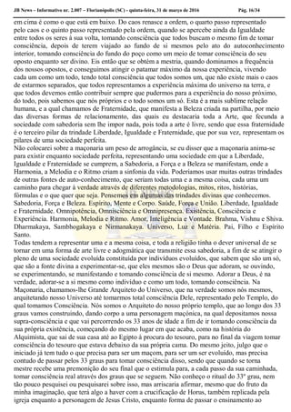 JB News – Informativo nr. 2.007 – Florianópolis (SC) - quinta-feira, 31 de março de 2016 Pág. 16/34
em cima é como o que está em baixo. Do caos renasce a ordem, o quarto passo representado
pelo caos e o quinto passo representado pela ordem, quando se apercebe ainda da Igualdade
entre todos os seres à sua volta, tomando consciência que todos buscam o mesmo fim de tomar
consciência, depois de terem viajado ao fundo de si mesmos pelo ato do autoconhecimento
interior, tomando consciência do fundo do poço como um meio de tomar consciência do seu
oposto enquanto ser divino. Eis então que se obtém a mestria, quando dominamos a frequência
dos nossos opostos, e conseguimos atingir o patamar máximo da nossa experiência, vivendo
cada um como um todo, tendo total consciência que todos somos um, que não existe mais o caos
de estarmos separados, que todos representamos a experiência máxima do universo na terra, e
que todos devemos então contribuir sempre que pudermos para a experiência do nosso próximo,
do todo, pois sabemos que nós próprios e o todo somos um só. Esta é a mais sublime relação
humana, e a qual chamamos de Fraternidade, que manifesta a Beleza criada na partilha, por meio
das diversas formas de relacionamento, das quais eu destacaria toda a Arte, que fecunda a
sociedade com sabedoria sem lhe impor nada, pois toda a arte é livre, sendo que essa fraternidade
é o terceiro pilar da trindade Liberdade, Igualdade e Fraternidade, que por sua vez, representam os
pilares de uma sociedade perfeita.
Não colocarei sobre a maçonaria um peso de arrogância, se eu disser que a maçonaria anima-se
para existir enquanto sociedade perfeita, representando uma sociedade em que a Liberdade,
Igualdade e Fraternidade se cumprem, a Sabedoria, a Força e a Beleza se manifestam, onde a
Harmonia, a Melodia e o Ritmo criam a sinfonia da vida. Poderíamos usar muitas outras trindades
de outras fontes de auto-conhecimento, que seriam todas uma e a mesma coisa, cada uma um
caminho para chegar à verdade através de diferentes metodologias, mitos, ritos, histórias,
fórmulas e o que quer que seja. Pensemos em algumas das trindades divinas que conhecemos.
Sabedoria, Força e Beleza. Espírito, Mente e Corpo. Saúde, Força e União. Liberdade, Igualdade
e Fraternidade. Omnipotência, Omnisciência e Omnipresença. Existência, Consciência e
Experiência. Harmonia, Melodia e Ritmo. Amor, Inteligência e Vontade. Brahma, Vishnu e Shiva.
Dharmakaya, Sambhogakaya e Nirmanakaya. Universo, Luz e Matéria. Pai, Filho e Espírito
Santo.
Todas tendem a representar uma e a mesma coisa, e toda a religião tinha o dever universal de se
tornar em uma forma de arte livre e adogmática que transmite essa sabedoria, a fim de se atingir o
pleno de uma sociedade evoluída constituída por indivíduos evoluídos, que sabem que são um só,
que são a fonte divina a experimentar-se, que eles mesmos são o Deus que adoram, se ouvindo,
se experimentando, se manifestando e tomando consciência de si mesmo. Adorar a Deus, é na
verdade, adorar-se a si mesmo como indivíduo e como um todo, tomando consciência. Na
Maçonaria, chamamos-lhe Grande Arquiteto do Universo, que na verdade somos nós mesmos,
arquitetando nosso Universo até tomarmos total consciência Dele, representado pelo Templo, do
qual tomamos Consciência. Nós somos o Arquiteto do nosso próprio templo, que ao longo dos 33
graus vamos construindo, dando corpo a uma personagem maçónica, na qual depositamos nossa
supra-consciência e que vai percorrendo os 33 anos de idade a fim de ir tomando consciência da
sua própria existência, começando do mesmo lugar em que acaba, como na história do
Alquimista, que sai de sua casa até ao Egipto à procura do tesouro, para no final da viagem tomar
consciência do tesouro que estava debaixo da sua própria cama. Do mesmo jeito, julgo que o
iniciado já tem tudo o que precisa para ser um maçom, para ser um ser evoluído, mas precisa
contudo de passar pelos 33 graus para tomar consciência disso, sendo que quando se torna
mestre recebe uma premonição do seu final que o estimula para, a cada passo da sua caminhada,
tomar consciência real através dos graus que se seguem. Não conheço o ritual do 33º grau, nem
tão pouco pesquisei ou pesquisarei sobre isso, mas arriscaria afirmar, mesmo que do fruto da
minha imaginação, que terá algo a haver com a crucificação de Horus, também replicada pela
igreja enquanto a personagem de Jesus Cristo, enquanto forma de passar o ensinamento ao
 