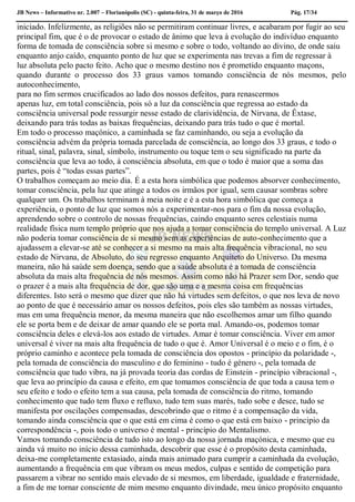 JB News – Informativo nr. 2.007 – Florianópolis (SC) - quinta-feira, 31 de março de 2016 Pág. 17/34
iniciado. Infelizmente, as religiões não se permitiram continuar livres, e acabaram por fugir ao seu
principal fim, que é o de provocar o estado de ânimo que leva à evolução do indivíduo enquanto
forma de tomada de consciência sobre si mesmo e sobre o todo, voltando ao divino, de onde saiu
enquanto anjo caído, enquanto ponto de luz que se experimenta nas trevas a fim de regressar à
luz absoluta pelo pacto feito. Acho que o mesmo destino nos é prometido enquanto maçons,
quando durante o processo dos 33 graus vamos tomando consciência de nós mesmos, pelo
autoconhecimento,
para no fim sermos crucificados ao lado dos nossos defeitos, para renascermos
apenas luz, em total consciência, pois só a luz da consciência que regressa ao estado da
consciência universal pode ressurgir nesse estado de clarividência, de Nirvana, de Êxtase,
deixando para trás todas as baixas frequências, deixando para trás tudo o que é mortal.
Em todo o processo maçónico, a caminhada se faz caminhando, ou seja a evolução da
consciência advém da própria tomada parcelada de consciência, ao longo dos 33 graus, e todo o
ritual, sinal, palavra, sinal, símbolo, instrumento ou toque tem o seu significado na parte da
consciência que leva ao todo, à consciência absoluta, em que o todo é maior que a soma das
partes, pois é “todas essas partes”.
O trabalhos começam ao meio dia. É a esta hora simbólica que podemos absorver conhecimento,
tomar consciência, pela luz que atinge a todos os irmãos por igual, sem causar sombras sobre
qualquer um. Os trabalhos terminam à meia noite e é a esta hora simbólica que começa a
experiência, o ponto de luz que somos nós a experimentar-nos para o fim da nossa evolução,
aprendendo sobre o controlo de nossas frequências, caindo enquanto seres celestiais numa
realidade física num templo próprio que nos ajuda a tomar consciência do templo universal. A Luz
não poderia tomar consciência de si mesmo sem as experiências de auto-conhecimento que a
ajudassem a elevar-se até se conhecer a si mesmo na mais alta frequência vibracional, no seu
estado de Nirvana, de Absoluto, do seu regresso enquanto Arquiteto do Universo. Da mesma
maneira, não há saúde sem doença, sendo que a saúde absoluta é a tomada de consciência
absoluta da mais alta frequência de nós mesmos. Assim como não há Prazer sem Dor, sendo que
o prazer é a mais alta frequência de dor, que são uma e a mesma coisa em frequências
diferentes. Isto será o mesmo que dizer que não há virtudes sem defeitos, o que nos leva de novo
ao ponto de que é necessário amar os nossos defeitos, pois eles são também as nossas virtudes,
mas em uma frequência menor, da mesma maneira que não escolhemos amar um filho quando
ele se porta bem e de deixar de amar quando ele se porta mal. Amando-os, podemos tomar
consciência deles e elevá-los aos estado de virtudes. Amar é tomar consciência. Viver em amor
universal é viver na mais alta frequência de tudo o que é. Amor Universal é o meio e o fim, é o
próprio caminho e acontece pela tomada de consciência dos opostos - princípio da polaridade -,
pela tomada de consciência do masculino e do feminino - tudo é género -, pela tomada de
consciência que tudo vibra, na já provada teoria das cordas de Einstein - princípio vibracional -,
que leva ao princípio da causa e efeito, em que tomamos consciência de que toda a causa tem o
seu efeito e todo o efeito tem a sua causa, pela tomada de consciência do ritmo, tomando
conhecimento que tudo tem fluxo e refluxo, tudo tem suas marés, tudo sobe e desce, tudo se
manifesta por oscilações compensadas, descobrindo que o ritmo é a compensação da vida,
tomando ainda consciência que o que está em cima é como o que está em baixo - principio da
correspondência -, pois todo o universo é mental - princípio do Mentalismo.
Vamos tomando consciência de tudo isto ao longo da nossa jornada maçónica, e mesmo que eu
ainda vá muito no início dessa caminhada, descobrir que esse é o propósito desta caminhada,
deixa-me completamente extasiado, ainda mais animado para cumprir a caminhada da evolução,
aumentando a frequência em que vibram os meus medos, culpas e sentido de competição para
passarem a vibrar no sentido mais elevado de si mesmos, em liberdade, igualdade e fraternidade,
a fim de me tornar consciente de mim mesmo enquanto divindade, meu único propósito enquanto
 