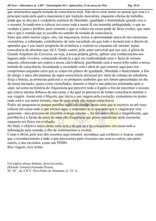 JB News – Informativo nr. 2.007 – Florianópolis (SC) - quinta-feira, 31 de março de 2016 Pág. 19/34
que ornamentou aquela tomada de consciência total. Não devo errar muito ao pensar que esta é a
principal razão pela qual a maçonaria é por tradição masculina, enquanto oficina de trabalho,
ainda que se discuta a verdadeira essência de liberdade, igualdade e fraternidade quando este é
o assunto, levando-nos a colocar em causa toda a nossa fé em tamanha ambiguidade, o que na
verdade é justo e perfeito, pois somente o que se coloca em causa pode de facto evoluir, que mais
não é que o sentido que se escolhe no sentido da tomada de consciência.
Sinto que entre muitos cegos, nós, em maçonaria, temos a oportunidade única de nos tornarmos
visionários, e sobretudo, contribuintes de uma sociedade em que todo o homem tem o direito de
aprender que o seu maior propósito de existência é realizar-se enquanto ele mesmo, tomar
consciência do absoluto que ele é. Então vamos, pelo amor universal que nos une, à glória do
Grande Arquiteto do Universo, ou seja, à nossa própria glória, aplicar este conhecimento nos
lugares onde vivemos, começando desde já a agir em conformidade com o facto de sermos
maçons, oferecendo aos outros a nossa clarividência, partilhando com a nossa tribo sobre a nossa
tomada de consciência, fecundando a sociedade com a ideia de que estamos aqui para nos
cumprirmos enquanto seres que se criam em pilares de igualdade, liberdade e fraternidade, a fim
de atingir o mais alto patamar da supra-consciência universal por meio de colunas de sabedoria,
força e beleza, as primeiras palavras e os primeiros símbolos que nos foram apresentadas no dia
da nossa iniciação, quase como camuflados, durante o ritual e nas palavras aclamadas após o
sinal, tal como na história do Alquimista que percorre todo o Egipto a fim de encontrar o tesouro
que estava mesmo debaixo da sua cama, e do qual só precisava de tomar consciência durante a
sua viagem. Assim está o Maçom, que inicia a sua viagem pela evolução, exatamente no ponto
onde está o seu maior tesouro, mas do qual ainda não tomou consciência.
Podes até perguntar-te porque partilhei tudo isto contigo nesta carta que te escrevo, se até ouso
colocar em causa tudo o que escrevi aqui, e responder-te-ei que senti que a viagem por esta
quaresma - meu processo de encontro comigo mesmo -, foi tão maravilhosa e magnificente, que
partilhá-la é a forma de amor de mais alta frequência que posso manifestar neste momento,
enquanto ser físico em evolução.
No final, o objetivo único desta carta será a de que eu e tu coloquemos em causa toda a
informação nela contida, a fim de continuarmos a evoluir.
Como é óbvio, pelo teor dos assuntos aqui tratados, reconheço que conheces a Acácia, sendo
que o reconhecimento é tudo o que precisamos para vivermos uns com os outros, uns pelos
outros, e uns em todos, como um TODO.
Boa viagem, meu irmão.
Um triplice abraço fraterno, deste teu irmão,
(Ricardo Teixeira) Fernando Pessoa,
M.’.M.’. da A’R’L’ Dom Pedro de Alcântara, G.’.O.’.L
 