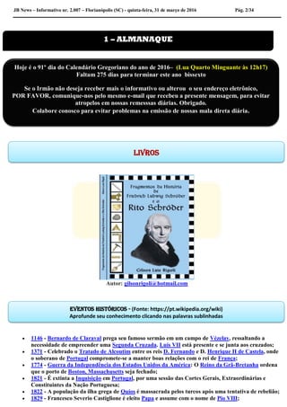 JB News – Informativo nr. 2.007 – Florianópolis (SC) - quinta-feira, 31 de março de 2016 Pág. 2/34
Autor: gilsonrigoli@hotmail.com
 1146 - Bernardo de Claraval prega seu famoso sermão em um campo de Vézelay, ressaltando a
necessidade de empreender uma Segunda Cruzada. Luís VII está presente e se junta aos cruzados;
 1371 - Celebrado o Tratado de Alcoutim entre os reis D. Fernando e D. Henrique II de Castela, onde
o soberano de Portugal compromete-se a manter boas relações com o rei de França;
 1774 - Guerra da Independência dos Estados Unidos da América: O Reino da Grã-Bretanha ordena
que o porto de Boston, Massachusetts seja fechado;
 1821 - É extinta a Inquisição em Portugal, por uma sessão das Cortes Gerais, Extraordinárias e
Constituintes da Nação Portuguesa;
 1822 - A população da ilha grega de Quíos é massacrada pelos turcos após uma tentativa de rebelião;
 1829 - Francesco Severio Castiglione é eleito Papa e assume com o nome de Pio VIII;
1 – ALMANAQUE
Eventos históricos - (Fonte: https://pt.wikipedia.org/wiki)
Aprofunde seu conhecimento clicando nas palavras sublinhadas
Hoje é o 91º dia do Calendário Gregoriano do ano de 2016– (Lua Quarto Minguante às 12h17)
Faltam 275 dias para terminar este ano bissexto
Se o Irmão não deseja receber mais o informativo ou alterou o seu endereço eletrônico,
POR FAVOR, comunique-nos pelo mesmo e-mail que recebeu a presente mensagem, para evitar
atropelos em nossas remesssas diárias. Obrigado.
Colabore conosco para evitar problemas na emissão de nossas mala direta diária.
Livros
 