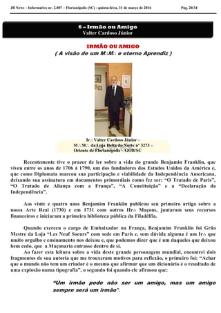 JB News – Informativo nr. 2.007 – Florianópolis (SC) - quinta-feira, 31 de março de 2016 Pág. 20/34
IRMÃO OU AMIGO
( A visão de um M∴M∴ e eterno Aprendiz )
IrValter Cardoso Júnior –
MM da Loja Delta do Norte nº 3273 –
Oriente de Florianópolis – GOB/SC
Recentemente tive o prazer de ler sobre a vida do grande Benjamin Franklin, que
viveu entre os anos de 1706 á 1790, um dos fundadores dos Estados Unidos da América e,
que como Diplomata marcou sua participação e viabilidade da Independência Americana,
deixando sua assinatura em documentos primordiais como fez ser: “O Tratado de Paris”,
“O Tratado de Aliança com a França”, “A Constituição” e a “Declaração da
Independência”.
Aos vinte e quatro anos Benjamim Franklin publicou seu primeiro artigo sobre a
nossa Arte Real (1730) e em 1731 com outros IIr∴ Maçons, juntaram seus recursos
financeiros e iniciaram a primeira biblioteca pública da Filadélfia.
Quando exerceu o cargo de Embaixador na França, Benjamim Franklin foi Grão
Mestre da Loja “Les Neuf Soeurs” com sede em Paris e, sem dúvida alguma é um Ir∴ que
muito orgulho e ensinamento nos deixou e, que podemos dizer que é um daqueles que deixou
bem cedo, que a Maçonaria entrasse dentro de si.
Ao fazer esta leitura sobre a vida deste grande personagem mundial, encontrei dois
fragmentos de sua autoria que me trouxeram motivos para reflexão, o primeiro foi: “Achar
que o mundo não tem um criador é o mesmo que afirmar que um dicionário é o resultado de
uma explosão numa tipografia”, o segundo foi quando ele afirmou que:
“Um irmão pode não ser um amigo, mas um amigo
sempre será um irmão”.
6 – Irmão ou Amigo
Valter Cardoso Júnior
 