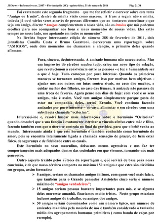 JB News – Informativo nr. 2.007 – Florianópolis (SC) - quinta-feira, 31 de março de 2016 Pág. 21/34
Foi exatamente este segundo fragmento que me fez refletir e escrever sobre este tema
“Amigo ou Irmão”, dentro de minha visão como maçom. A frase a seguir não é minha,
todavia já ouvi várias vezes através de pessoas diferentes que ao tentarem conceituar o que
seja um amigo, dizem: “Amigos complementam a nossa vida, são os irmãos que nós podemos
escolher para nos acompanhar nos bons e maus momentos de nossas vidas. Eles estão
sempre ao nosso lado, nos apoiando em todos os momentos”
Na Revista Super Interessante edição de número 288 de fevereiro de 2011, dois
jornalistas Camilla Costa e Bruno Garattoni, escreveram uma reportagem sobre
“AMIGOS”, onde dois momentos me chamaram a atenção, o primeiro deles quando
afirmam:
Pura, sincera, desinteressada. A amizade humana não nasceu assim. Mas
um improviso do cérebro mudou tudo: criou um novo tipo de relação,
que revolucionou a convivência entre as pessoas - e fez a humanidade ser
o que é hoje. Tudo começou por puro interesse. Quando os primeiros
macacos se tornaram amigos, fizeram isso por motivos bem objetivos -
ajudar uns aos outros em lutas contra rivais, no caso dos machos, e
cuidar melhor dos filhotes, no caso das fêmeas. A amizade não passava de
uma troca de favores. Agora pense nos dias de hoje: com você e os seus
amigos, não é assim. Você tem amigos simplesmente porque gosta de
estar na companhia deles, certo? Errado. Você continua fazendo
amizades por puro interesse – no caso, alimentar o seu cérebro com uma
substância chamada “ocitocina”.
Interessei-me e, resolvi buscar mais informações sobre o hormônio “Ocitocina”
quando descobri que a sua função é exatamente estreitar o vínculo afetivo entre mãe e filho,
fazendo também com que o útero se contraia no final da gravidez, para que o bebê venha ao
mundo. Interessante ainda é que este hormônio é também conhecido como hormônio do
amor, pois se encontra inteiramente ligada a chamada sensação de prazer, do bem estar
físico, de segurança e de fidelidade entre os casais.
Este hormônio no sexo masculino, deixa-nos menos agressivos e nos faz ter
comportamentos mais adequados dentro das sociedades em que vivemos, tornando-nos mais
generosos.
Outro aspecto trazido pelos autores da reportagem e, que servirá de base para nossa
conclusão, é de que nosso cérebro comporta no máximo 150 amigos e que estes são divididos
em grupos, assim formados:
 5 amigos, seriam os chamados amigos íntimos, com quem você mais fala e,
que também para o Grande pensador Aristóteles cinco seria o número
máximo de “amigos verdadeiros”;
 15 amigos seriam pessoas bastante importantes para nós, e se alguma
delas morresse amanhã, ficaríamos muito tristes. Neste grupo estariam
inclusos amigos do trabalho, ou amigos dos amigos.
 50 amigos seriam denominados como um número típico, um número de
amizades mantidas pela maioria de nós e também considerado o tamanho
médio dos agrupamentos humanos primitivos ( como bando de caças por
exemplo).
 