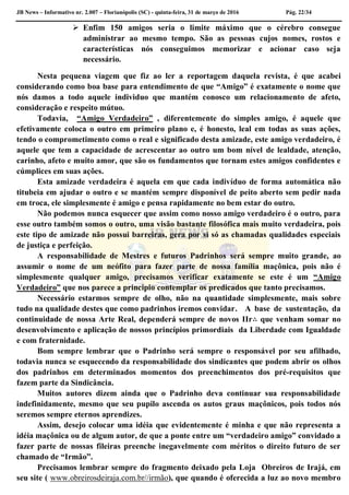JB News – Informativo nr. 2.007 – Florianópolis (SC) - quinta-feira, 31 de março de 2016 Pág. 22/34
 Enfim 150 amigos seria o limite máximo que o cérebro consegue
administrar ao mesmo tempo. São as pessoas cujos nomes, rostos e
características nós conseguimos memorizar e acionar caso seja
necessário.
Nesta pequena viagem que fiz ao ler a reportagem daquela revista, é que acabei
considerando como boa base para entendimento de que “Amigo” é exatamente o nome que
nós damos a todo aquele individuo que mantém conosco um relacionamento de afeto,
consideração e respeito mútuo.
Todavia, “Amigo Verdadeiro” , diferentemente do simples amigo, é aquele que
efetivamente coloca o outro em primeiro plano e, é honesto, leal em todas as suas ações,
tendo o comprometimento como o real e significado desta amizade, este amigo verdadeiro, é
aquele que tem a capacidade de acrescentar ao outro um bom nível de lealdade, atenção,
carinho, afeto e muito amor, que são os fundamentos que tornam estes amigos confidentes e
cúmplices em suas ações.
Esta amizade verdadeira é aquela em que cada indivíduo de forma automática não
titubeia em ajudar o outro e se mantém sempre disponível de peito aberto sem pedir nada
em troca, ele simplesmente é amigo e pensa rapidamente no bem estar do outro.
Não podemos nunca esquecer que assim como nosso amigo verdadeiro é o outro, para
esse outro também somos o outro, uma visão bastante filosófica mais muito verdadeira, pois
este tipo de amizade não possui barreiras, gera por si só as chamadas qualidades especiais
de justiça e perfeição.
A responsabilidade de Mestres e futuros Padrinhos será sempre muito grande, ao
assumir o nome de um neófito para fazer parte de nossa família maçônica, pois não é
simplesmente qualquer amigo, precisamos verificar exatamente se este é um “Amigo
Verdadeiro” que nos parece a principio contemplar os predicados que tanto precisamos.
Necessário estarmos sempre de olho, não na quantidade simplesmente, mais sobre
tudo na qualidade destes que como padrinhos iremos convidar. A base de sustentação, da
continuidade de nossa Arte Real, dependerá sempre de novos IIr∴ que venham somar no
desenvolvimento e aplicação de nossos princípios primordiais da Liberdade com Igualdade
e com fraternidade.
Bom sempre lembrar que o Padrinho será sempre o responsável por seu afilhado,
todavia nunca se esquecendo da responsabilidade dos sindicantes que podem abrir os olhos
dos padrinhos em determinados momentos dos preenchimentos dos pré-requisitos que
fazem parte da Sindicância.
Muitos autores dizem ainda que o Padrinho deva continuar sua responsabilidade
indefinidamente, mesmo que seu pupilo ascenda os autos graus maçônicos, pois todos nós
seremos sempre eternos aprendizes.
Assim, desejo colocar uma idéia que evidentemente é minha e que não representa a
idéia maçônica ou de algum autor, de que a ponte entre um “verdadeiro amigo” convidado a
fazer parte de nossas fileiras preenche inegavelmente com méritos o direito futuro de ser
chamado de “Irmão”.
Precisamos lembrar sempre do fragmento deixado pela Loja Obreiros de Irajá, em
seu site ( www.obreirosdeiraja.com.br//irmão), que quando é oferecida a luz ao novo membro
 