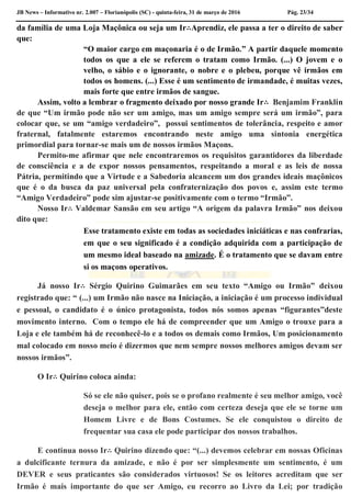 JB News – Informativo nr. 2.007 – Florianópolis (SC) - quinta-feira, 31 de março de 2016 Pág. 23/34
da família de uma Loja Maçônica ou seja um Ir∴Aprendiz, ele passa a ter o direito de saber
que:
“O maior cargo em maçonaria é o de Irmão.” A partir daquele momento
todos os que a ele se referem o tratam como Irmão. (...) O jovem e o
velho, o sábio e o ignorante, o nobre e o plebeu, porque vê irmãos em
todos os homens. (...) Esse é um sentimento de irmandade, é muitas vezes,
mais forte que entre irmãos de sangue.
Assim, volto a lembrar o fragmento deixado por nosso grande Ir∴ Benjamim Franklin
de que “Um irmão pode não ser um amigo, mas um amigo sempre será um irmão”, para
colocar que, se um “amigo verdadeiro”, possui sentimentos de tolerância, respeito e amor
fraternal, fatalmente estaremos encontrando neste amigo uma sintonia energética
primordial para tornar-se mais um de nossos irmãos Maçons.
Permito-me afirmar que nele encontraremos os requisitos garantidores da liberdade
de consciência e a de expor nossos pensamentos, respeitando a moral e as leis de nossa
Pátria, permitindo que a Virtude e a Sabedoria alcancem um dos grandes ideais maçônicos
que é o da busca da paz universal pela confraternização dos povos e, assim este termo
“Amigo Verdadeiro” pode sim ajustar-se positivamente com o termo “Irmão”.
Nosso Ir∴ Valdemar Sansão em seu artigo “A origem da palavra Irmão” nos deixou
dito que:
Esse tratamento existe em todas as sociedades iniciáticas e nas confrarias,
em que o seu significado é a condição adquirida com a participação de
um mesmo ideal baseado na amizade. É o tratamento que se davam entre
si os maçons operativos.
Já nosso Ir∴ Sérgio Quirino Guimarães em seu texto “Amigo ou Irmão” deixou
registrado que: “ (...) um Irmão não nasce na Iniciação, a iniciação é um processo individual
e pessoal, o candidato é o único protagonista, todos nós somos apenas “figurantes”deste
movimento interno. Com o tempo ele há de compreender que um Amigo o trouxe para a
Loja e ele também há de reconhecê-lo e a todos os demais como Irmãos, Um posicionamento
mal colocado em nosso meio é dizermos que nem sempre nossos melhores amigos devam ser
nossos irmãos”.
O Ir∴ Quirino coloca ainda:
Só se ele não quiser, pois se o profano realmente é seu melhor amigo, você
deseja o melhor para ele, então com certeza deseja que ele se torne um
Homem Livre e de Bons Costumes. Se ele conquistou o direito de
frequentar sua casa ele pode participar dos nossos trabalhos.
E continua nosso Ir∴ Quirino dizendo que: “(...) devemos celebrar em nossas Oficinas
a dulcificante ternura da amizade, e não é por ser simplesmente um sentimento, é um
DEVER e seus praticantes são considerados virtuosos! Se os leitores acreditam que ser
Irmão é mais importante do que ser Amigo, eu recorro ao Livro da Lei; por tradição
 