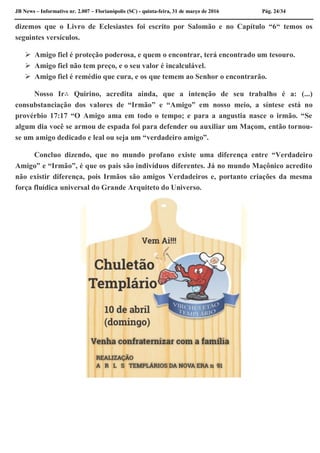 JB News – Informativo nr. 2.007 – Florianópolis (SC) - quinta-feira, 31 de março de 2016 Pág. 24/34
dizemos que o Livro de Eclesiastes foi escrito por Salomão e no Capítulo “6“ temos os
seguintes versículos.
 Amigo fiel é proteção poderosa, e quem o encontrar, terá encontrado um tesouro.
 Amigo fiel não tem preço, e o seu valor é incalculável.
 Amigo fiel é remédio que cura, e os que temem ao Senhor o encontrarão.
Nosso Ir∴ Quirino, acredita ainda, que a intenção de seu trabalho é a: (...)
consubstanciação dos valores de “Irmão” e “Amigo” em nosso meio, a síntese está no
provérbio 17:17 “O Amigo ama em todo o tempo; e para a angustia nasce o irmão. “Se
algum dia você se armou de espada foi para defender ou auxiliar um Maçom, então tornou-
se um amigo dedicado e leal ou seja um “verdadeiro amigo”.
Concluo dizendo, que no mundo profano existe uma diferença entre “Verdadeiro
Amigo” e “Irmão”, é que os pais são indivíduos diferentes. Já no mundo Maçônico acredito
não existir diferença, pois Irmãos são amigos Verdadeiros e, portanto criações da mesma
força fluídica universal do Grande Arquiteto do Universo.
 