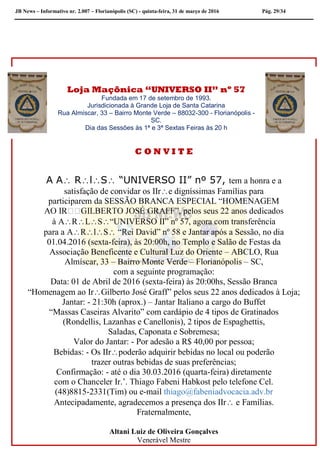 JB News – Informativo nr. 2.007 – Florianópolis (SC) - quinta-feira, 31 de março de 2016 Pág. 29/34
Loja Maçônica “UNIVERSO II” nº 57
Fundada em 17 de setembro de 1993.
Jurisdicionada à Grande Loja de Santa Catarina
Rua Almíscar, 33 – Bairro Monte Verde – 88032-300 - Florianópolis -
SC.
Dia das Sessões às 1ª e 3ª Sextas Feiras às 20 h
C O N V I T E
A A RlS “UNIVERSO II” nº 57, tem a honra e a
satisfação de convidar os IIre digníssimas Famílias para
participarem da SESSÃO BRANCA ESPECIAL “HOMENAGEM
à ARLS“UNIVERSO II” nº 57, agora com transferência
para a ARlS “Rei David” nº 58 e Jantar após a Sessão, no dia
01.04.2016 (sexta-feira), às 20:00h, no Templo e Salão de Festas da
Associação Beneficente e Cultural Luz do Oriente – ABCLO, Rua
Almíscar, 33 – Bairro Monte Verde – Florianópolis – SC,
com a seguinte programação:
Data: 01 de Abril de 2016 (sexta-feira) às 20:00hs, Sessão Branca
“Homenagem ao IrGilberto José Graff” pelos seus 22 anos dedicados à Loja;
Jantar: - 21:30h (aprox.) – Jantar Italiano a cargo do Buffet
“Massas Caseiras Alvarito” com cardápio de 4 tipos de Gratinados
(Rondellis, Lazanhas e Canellonis), 2 tipos de Espaghettis,
Saladas, Caponata e Sobremesa;
Valor do Jantar: - Por adesão a R$ 40,00 por pessoa;
Bebidas: - Os IIrpoderão adquirir bebidas no local ou poderão
trazer outras bebidas de suas preferências;
Confirmação: - até o dia 30.03.2016 (quarta-feira) diretamente
com o Chanceler Ir.’. Thiago Fabeni Habkost pelo telefone Cel.
(48)8815-2331(Tim) ou e-mail thiago@fabeniadvocacia.adv.br
Antecipadamente, agradecemos a presença dos IIr e Famílias.
Fraternalmente,
Altani Luiz de Oliveira Gonçalves
Venerável Mestre
 