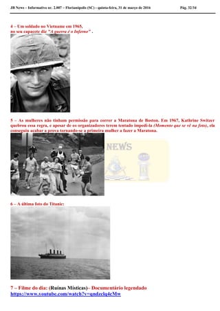 JB News – Informativo nr. 2.007 – Florianópolis (SC) - quinta-feira, 31 de março de 2016 Pág. 32/34
4 – Um soldado no Vietname em 1965,
no seu capacete diz "A guerra é o Inferno" .
5 – As mulheres não tinham permissão para correr a Maratona de Boston. Em 1967, Kathrine Switzer
quebrou essa regra, e apesar de os organizadores terem tentado impedi-la (Momento que se vê na foto), ela
conseguiu acabar a prova tornando-se a primeira mulher a fazer a Maratona.
6 – A última foto do Titanic:
7 – Filme do dia: (Ruínas Místicas)– Documentário legendado
https://www.youtube.com/watch?v=qndzclq4cMw
 