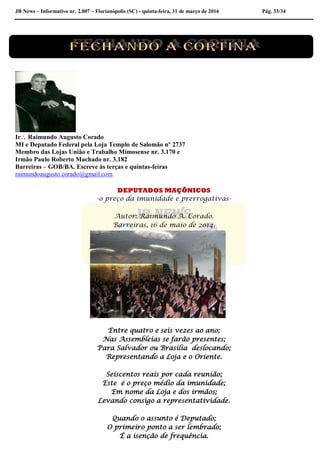 JB News – Informativo nr. 2.007 – Florianópolis (SC) - quinta-feira, 31 de março de 2016 Pág. 33/34
Ir Raimundo Augusto Corado
MI e Deputado Federal pela Loja Templo de Salomão nº 2737
Membro das Lojas União e Trabalho Mimosense nr. 3.170 e
Irmão Paulo Roberto Machado nr. 3.182
Barreiras – GOB/BA. Escreve às terças e quintas-feiras
raimundoaugusto.corado@gmail.com
DEPUTADOS MAÇÔNICOS
-o preço da imunidade e prerrogativas-
Autor: Raimundo A. Corado.
Barreiras, 16 de maio de 2014.
Entre quatro e seis vezes ao ano;
Nas Assembleias se farão presentes;
Para Salvador ou Brasília deslocando;
Representando a Loja e o Oriente.
Seiscentos reais por cada reunião;
Este é o preço médio da imunidade;
Em nome da Loja e dos irmãos;
Levando consigo a representatividade.
Quando o assunto é Deputado;
O primeiro ponto a ser lembrado;
É a isenção de frequência.
 