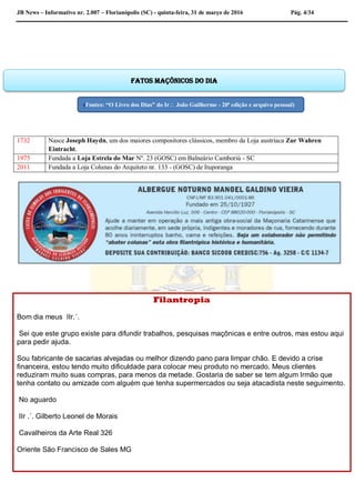 JB News – Informativo nr. 2.007 – Florianópolis (SC) - quinta-feira, 31 de março de 2016 Pág. 4/34
1732 Nasce Joseph Haydn, um dos maiores compositores clássicos, membro da Loja austríaca Zur Wahren
Eintracht.
1975 Fundada a Loja Estrela do Mar Nº. 23 (GOSC) em Balneário Camboriú - SC
2011 Fundada a Loja Colunas do Arquiteto nr. 133 - (GOSC) de Ituporanga
Filantropia
Bom dia meus IIr.´.
Sei que este grupo existe para difundir trabalhos, pesquisas maçônicas e entre outros, mas estou aqui
para pedir ajuda.
Sou fabricante de sacarias alvejadas ou melhor dizendo pano para limpar chão. E devido a crise
financeira, estou tendo muito dificuldade para colocar meu produto no mercado. Meus clientes
reduziram muito suas compras, para menos da metade. Gostaria de saber se tem algum Irmão que
tenha contato ou amizade com alguém que tenha supermercados ou seja atacadista neste seguimento.
No aguardo
IIr .´. Gilberto Leonel de Morais
Cavalheiros da Arte Real 326
Oriente São Francisco de Sales MG
Fatos maçônicos do dia
(Fontes: “O Livro dos Dias” do Ir João Guilherme - 20ª edição e arquivo pessoal)
 