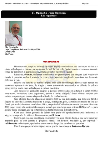 JB News – Informativo nr. 2.007 – Florianópolis (SC) - quinta-feira, 31 de março de 2016 Pág. 5/34
Élio Figueiredo
Loja Templários da Luz e Perfeição 3716
GOSP/GOB
São Paulo
UM HOMEM
Há muitos anos, surgiu no horizonte da cultura maçônica um sonhador, mas com os pés no chão e a
cabeça voltada para o oriente, para o nascer do sol, da Luz e do Conhecimento e com uma vontade
férrea de transmitir, a quem quisesse, pílulas do saber maçônico e geral.
Resolveu, sozinho, enfrentar a resistência de grande parte dos maçons com relação ao
estudo, à pesquisa, enfim, à vontade de crescer interiormente, ampliando, com isso, sua forma de
enfrentar a vida.
Iniciou seu trabalho de forma simples, mas com determinação férrea e sem pensar em
esmorecer quanto à sua meta, de atingir o maior número de interessados na difusão da cultura
geral, porém, muito mais voltada para a cultura maçônica.
Aos poucos foi ganhando adeptos e pessoas interessadas em difundir o saber próprio
para outros, recebendo, como pagamento, apenas o ‘muito obrigado’ desse teimoso maçom, que
insistia em prosseguir em sua viagem de difusão do conhecimento.
Nos últimos dias ele chegou ao número 2000 de sua publicação, que tem solo fértil e
seguro no seio da Maçonaria brasileira e, quiçá, estrangeira, pois, sabemos de irmãos de fora do
Brasil que se deliciam com essa leitura diária, o que inclui 365 números anuais (em anos bissextos
366) e que, como nós, sentem falta daquele e-mail que nos chega, com o título JB News nº ..., para
alegrar nosso intelecto, que se fortalece nessa fonte de energia e de sabedoria.
Com estas linhas gostaria de deixar meu preito de agradecimento pela insistência e
alegria com que ele faz diária e diuturnamente, o JB News.
Espero que essa sua insistência em manter viva essa edição diária, e que deve servir de
exemplo para os que curtem a ‘preguiça mental’ do homem brasileiro e, em especial –
infelizmente – do maçom, que insiste em se manter longe dos estudos e da pesquisa.
Esta é uma pequena homenagem a esse grande maçom que é Jerônimo Borges.
Élio Figueiredo
2 – Opinião – Um Homem
Élio Figueiredo
 
