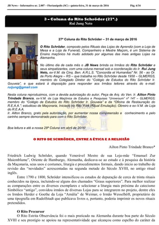 JB News – Informativo nr. 2.007 – Florianópolis (SC) - quinta-feira, 31 de março de 2016 Pág. 6/34
27ª Coluna do Rito Schröder – 31 de março de 2016
O Rito Schröder, composto pelos Rituais das Lojas de Aprendiz (com a Loja de
Mesa e a Loja de Funeral), Companheiro e Mestre Maçom, é um Sistema de
Ensino maçônico há muito adotado por algumas das mais antigas Lojas na
Alemanha.
No último dia de cada mês o JB News brinda os Irmãos do Rito Schröder e
seus simpatizantes, com uma coluna mensal sob a coordenação do Ir. Rui Jung
Neto, ex-V.M. da Cinq. Ben. A.R.L.S. "Concordia et Humanitas" Nr. 56 - ao Or.
de Porto Alegre – RS – que trabalha no Rito Schröder desde 1958 – GLMERGS,
membro do Colegiado Diretor do “Colégio de Estudos do Rito Schröder Ir.
Gouveia”, e que estará à disposição para responder aos Irmãos leitores através do e-mail:
ruijung@gmail.com
Nesta coluna reproduzimos, com a devida autorização do autor, Peça de Arq. do Ven. Ir. Ailton Pinto
Trindade Branco, ex-V.M. da Loja Maçônica de Estudos e Pesquisas “Universum” nº 147 – GLMERGS;
membro do “Colégio de Estudos do Rito Schröder Ir. Gouveia” e da “Oficina de Restauração do
R.E.A.A.”; estudioso de Maçonaria, Iniciado no Rito York (Ritual Emulação); Obreiro e ex-V.M. de Loja
do R.E.A.A.
Ir. Ailton Branco, grato pela autorização, por aumentar nossa compreensão e conhecimento e pelo
carinho sempre demonstrado para com o Rito Schröder.
Boa leitura e até a nossa 28ª Coluna em abril de 2016!
O RITO DE SCHRÖDER, ENTRE A ÉTICA E A RELIGIÃO
Ailton Pinto Trindade Branco*
Friedrich Ludwig Schröder, quando Venerável Mestre de sua Loja-mãe “Emanuel Zur
Maiemblume”, Oriente de Hamburgo, Alemanha, dedicava-se ao estudo e à pesquisa da história
da Maçonaria, seus usos e costumes, liturgia e procedimentos formais, dando início ao trabalho de
revisão das “novidades” acrescentadas na segunda metade do Século XVIII, no antigo ritual
inglês.
Entre 1790 e 1800, Schröder intensificou os estudos de depuração de cerca de trinta rituais
conhecidos na época, incluindo-se alguns dos chamados “Graus superiores”. Para melhor realizar
as comparações entre os diversos exemplares e selecionar a liturgia mais próxima do catecismo
Simbólico “antigo”, convidou irmãos de diversas Lojas para se integrarem no projeto, dentre eles
os Irmãos Herder e Goethe da Loja “Amália” de Weimar, o Irmão Wesselhöft, proprietário de
uma tipografia em Rudolfstadt que publicava livros e, portanto, poderia imprimir os novos rituais
pretendidos.
O Rito Precursor
O Rito Estrita Observância foi o mais praticado na Alemanha durante boa parte do Século
XVIII e seu prestígio se apoiou na representatividade que alcançou como espelho do caráter da
3 – Coluna do Rito Schröder (27ª.)
Rui Jung Neto
 