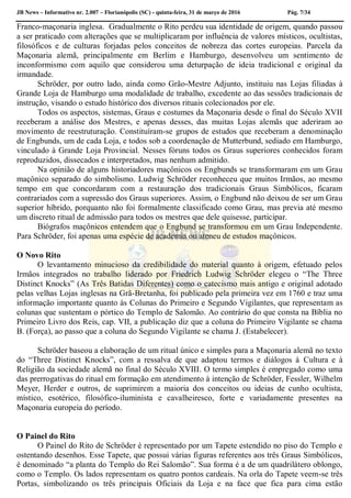 JB News – Informativo nr. 2.007 – Florianópolis (SC) - quinta-feira, 31 de março de 2016 Pág. 7/34
Franco-maçonaria inglesa. Gradualmente o Rito perdeu sua identidade de origem, quando passou
a ser praticado com alterações que se multiplicaram por influência de valores místicos, ocultistas,
filosóficos e de culturas forjadas pelos conceitos de nobreza das cortes europeias. Parcela da
Maçonaria alemã, principalmente em Berlim e Hamburgo, desenvolveu um sentimento de
inconformismo com aquilo que considerou uma deturpação de ideia tradicional e original da
irmandade.
Schröder, por outro lado, ainda como Grão-Mestre Adjunto, instituiu nas Lojas filiadas à
Grande Loja de Hamburgo uma modalidade de trabalho, excedente ao das sessões tradicionais de
instrução, visando o estudo histórico dos diversos rituais colecionados por ele.
Todos os aspectos, sistemas, Graus e costumes da Maçonaria desde o final do Século XVII
receberam a análise dos Mestres, e apenas desses, das muitas Lojas alemãs que aderiram ao
movimento de reestruturação. Constituíram-se grupos de estudos que receberam a denominação
de Engbunds, um de cada Loja, e todos sob a coordenação de Mutterbund, sediado em Hamburgo,
vinculado à Grande Loja Provincial. Nesses fóruns todos os Graus superiores conhecidos foram
reproduzidos, dissecados e interpretados, mas nenhum admitido.
Na opinião de alguns historiadores maçônicos os Engbunds se transformaram em um Grau
maçônico separado do simbolismo. Ludwig Schröder reconheceu que muitos Irmãos, ao mesmo
tempo em que concordaram com a restauração dos tradicionais Graus Simbólicos, ficaram
contrariados com a supressão dos Graus superiores. Assim, o Engbund não deixou de ser um Grau
superior híbrido, porquanto não foi formalmente classificado como Grau, mas previa até mesmo
um discreto ritual de admissão para todos os mestres que dele quisesse, participar.
Biógrafos maçônicos entendem que o Engbund se transformou em um Grau Independente.
Para Schröder, foi apenas uma espécie de academia ou ateneu de estudos maçônicos.
O Novo Rito
O levantamento minucioso da credibilidade do material quanto à origem, efetuado pelos
Irmãos integrados no trabalho liderado por Friedrich Ludwig Schröder elegeu o “The Three
Distinct Knocks” (As Três Batidas Diferentes) como o catecismo mais antigo e original adotado
pelas velhas Lojas inglesas na Grã-Bretanha, foi publicado pela primeira vez em 1760 e traz uma
informação importante quanto às Colunas do Primeiro e Segundo Vigilantes, que representam as
colunas que sustentam o pórtico do Templo de Salomão. Ao contrário do que consta na Bíblia no
Primeiro Livro dos Reis, cap. VII, a publicação diz que a coluna do Primeiro Vigilante se chama
B. (Força), ao passo que a coluna do Segundo Vigilante se chama J. (Estabelecer).
Schröder baseou a elaboração de um ritual único e simples para a Maçonaria alemã no texto
do “Three Distinct Knocks”, com a ressalva de que adaptou termos e diálogos à Cultura e à
Religião da sociedade alemã no final do Século XVIII. O termo simples é empregado como uma
das prerrogativas do ritual em formação em atendimento à intenção de Schröder, Fessler, Wilhelm
Meyer, Herder e outros, de suprimirem a maioria dos conceitos ou ideias de cunho ocultista,
místico, esotérico, filosófico-iluminista e cavalheiresco, forte e variadamente presentes na
Maçonaria europeia do período.
O Painel do Rito
O Painel do Rito de Schröder é representado por um Tapete estendido no piso do Templo e
ostentando desenhos. Esse Tapete, que possui várias figuras referentes aos três Graus Simbólicos,
é denominado “a planta do Templo do Rei Salomão”. Sua forma é a de um quadrilátero oblongo,
como o Templo. Os lados representam os quatro pontos cardeais. Na orla do Tapete veem-se três
Portas, simbolizando os três principais Oficiais da Loja e na face que fica para cima estão
 