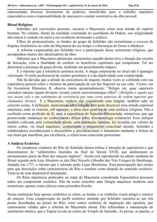 JB News – Informativo nr. 2.007 – Florianópolis (SC) - quinta-feira, 31 de março de 2016 Pág. 8/34
representadas diversas ferramentas de pedreiro, transferidas para o trabalho maçônico
especulativo com a responsabilidade de marcarem o caráter construtivo da obra pessoal.
Ritual Religioso
Schröder, por convicções pessoais, encarou a Maçonaria como uma atitude do espírito
humano. No entanto, diante da realidade constatada no quotidiano da Ordem, sua religiosidade
não estava à vontade em meio a um ocultismo dominante e eclético.
Filhos do protestantismo, os Irmãos do grupo de Schröder não assimilaram o excesso de
dogmas ritualísticos no culto da Maçonaria do seu tempo e a hierarquia de Graus a obedecer.
A reforma empreendida por Schröder teve a participação desse sentimento religioso, que
acompanhou muitos dos idealizadores da obra.
Sabemos que a Maçonaria administra sacramentos quando desenvolve a liturgia das sessões
de Iniciação, com a finalidade de conferir os benefícios espirituais que comportam. Tal ato
determina a presença da graça divina, mediante um procedimento mágico.
É o máximo que a tolerância saxônica aceita. A magia onipresente no ritual não é apanágio
valorizado. O estilo preferencial do caráter germânico é o da objetividade com simplicidade.
Não há dúvidas que a atitude da consciência do maçom, muitas vezes se confunde com sua
experiência pessoal sobre o mistério da participação de um Ser Superior na sua vida. Cícero, em
De Inventione Rhetorica II, observa muito apropriadamente: “Religio est, quae superioris
cuiusdam naturae (quam divinam vocant) curam caeremoniamque affert”; (Religião é aquilo que
nos incute zelo e um sentimento de reverência por uma certa natureza de ordem superior que
chamamos divina). E a Maçonaria, embora não considerada uma religião, também cabe no
conceito acima. A definição, mencionada sobre religião bem pode descrever uma atitude espiritual
maçônica, onde se exercita, sob aspectos, a ideia mais genérica de uma essência religiosa. Não a
confissão como profissão de fé, mas, a experiência do Superior diferenciado, misterioso, que age
promovendo mudanças no conhecimento difuso sobre fenomenologia existencial. Esse enfoque
também cultivado pela comunidade alemã, com inspiração luterana, foi invadido por valores de
outros cultos, via ritual maçônico, contrariando o pensamento conceitual alemão. Schröder e
colaboradores reconheceram o desconforto e providenciaram o tratamento mediante a feitura de
um ritual que manifesta, por excelência, o relativismo consciente protestante.
A Sutileza Esotérica
Os estudiosos criadores do Rito de Schröder deram ênfase à intenção de suprimirem o que
denominaram de “aditamentos inseridos no final do Século XVIII, que adulteraram os
ensinamentos puros do Rito dos maçons ingleses”. Assim está reproduzido na edição moderna do
Ritual seguido pela Loja Absalom zu den Drei Nesseln (Absalão das Três Urtigas) de Hamburgo,
fundada em 1737, o mesmo que é adotado pelas Lojas Brasileiras. Essa preocupação deu ensejo
para que descrições sobre características do Rito o rotulem como despido de conteúdo esotérico.
Trata-se de uma dispensável deturpação.
Os Ritos maçônicos praticados na etapa da Maçonaria considerada Especulativa possuem
todos um componente esotérico. Não há como conceber uma liturgia maçônica moderna sem
esoterismo, apenas como ciência como pretendeu Fessler.
Numa instituição hoje apenas simbólica os mitos, as lendas e os símbolos visam atingir o interior
do maçom. Uma comprovação do perfil esotérico mantido por Schröder encontra-se nas três
portas desenhadas no painel do Rito, entre outros símbolos de inspiração não operária, que
continuaram válidas após a reforma da Maçonaria alemã. Eles referendam a manutenção do
sentimento místico, que o Tapete revela no centro do Templo de Salomão. As portas, as janelas, o
 