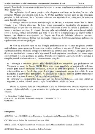 JB News – Informativo nr. 2.007 – Florianópolis (SC) - quinta-feira, 31 de março de 2016 Pág. 9/34
próprio Templo são heranças do misticismo hebraico presentes nos diversos painéis maçônicos de
Ritos tradicionais.
Na explicação literal esses portões estão dispostos conforme as localizações dos três
principais Oficiais que dirigem uma Loja. As Portas guardam vínculos com as três principais
posições do Sol – Oriente, Sul e Ocidente – durante sua trajetória física como parte da Natureza
que o Templo simboliza.
A analogia entre o Sol como materialização do Divino, a Natureza como Obra do Deus
Criador e os Oficiais dirigentes da Loja como mensageiros iluminados do processo de
transformação do profano em Iniciado, se torna verdadeira através de lendas e parábolas. As
lendas e parábolas precisam do cimento formado pela racionalidade e pelo sopro da curiosidade
sobre o místico, o Deus não revelado que pode vir a sê-lo e a influência capaz de exercer sobre o
homem. As aberturas representadas no Tapete do Rito de Schröder admitem, portanto,
interpretações de inspiração bíblica e de inspiração religiosa do Rito Solar, respeitado pelos povos
e pelos sacerdotes do antigo Egito.
O Rito de Schröder tem na sua liturgia predominâncias de valores religiosos cristão-
racionalistas e pouca presença de conceitos e estilos ocultistas e mágicos. O Ritual exercita uma
espiritualidade mais revelada, com poucos labirintos de complexidade mística. Condições que não
devem ser confundidas com uma ideia ingênua de Rito despojado de esoterismo. Isto posto, o que
cabe destacar é o alvo principal do grande trabalho de Friedrich Ludwig Schröder e equipe; a
compilação do Ritual em referência, visando em sua pesquisa:
a) - restringir a confusão gerada pelas dezenas de Ritos maçônicos que proliferaram na
Alemanha no curso do Século XVIII, Ritos com pouca densidade de participação coletiva,
criados para atender interesses e vaidades, às vezes de uma única pessoa. É o exemplo dado
pelo teosofista sueco Swedemborg que deu origem pessoalmente, ou por intermédio de seus
discípulos, a quatro Ritos particulares. As dissidências religiosas também contribuíram muito
para a idealização de Ritos maçônicos variados e múltiplos;
b) - sintetizar os ensinamentos maçônicos em três Graus Simbólicos e com isso limitar as
alegações de ordem cultural, para a criação de infindáveis cadeias de Graus.
Diante do exposto, é mister se reconhecer o Rito de Schröder como um Rito maçônico com
essência religiosa definida, resgate merecido do espírito que embalou a mente e o coração de seu
criador.
*Ir. Ailton Pinto Trindade Branco –
ex-V.M. da Loja Maçônica de Estudos e Pesquisas “Universum” nº 147 –
GLMERGS.
bibliografia:
ABRINES, Frau e ARDERIU, Arús. Diccionario Enciclopédico de la Masoneria. Ed. Kier, 1962.
CÍCERO, Marcus Tullius. De Inventione Rhetorica. 1588.
DYER, Colin S. W. Symbolism In Craft Freemasons. Lewis Masonic Publisher Limited. London, 1983.
GLMERGS. Rituais dos Graus Simbólicos do Rito Schröder.
 