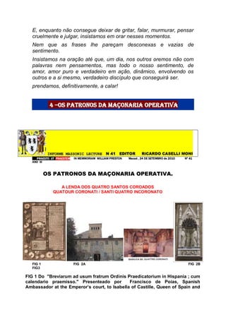 E, enquanto não consegue deixar de gritar, falar, murmurar, pensar
cruelmente e julgar, insistamos em orar nesses momentos.
Nem que as frases lhe pareçam desconexas e vazias de
sentimento.
Insistamos na oração até que, um dia, nos outros oremos não com
palavras nem pensamentos, mas todo o nosso sentimento, de
amor, amor puro e verdadeiro em ação, dinâmico, envolvendo os
outros e a si mesmo, verdadeiro discípulo que conseguirá ser.
prendamos, definitivamente, a calar!
4 –os patronos da maçonaria operativa
IINNFFOORRMMEE MMAASSSSOONNIICC LLEECCTTUURREE NN 4411 EEDDIITTOORR RRiiCARDO CASELLI MONI
PPRRAAEESSTTOO UUTT PPRRAAEESSTTEEMM IINN MMEEMMMMOORRIIAAMM WWIILLLLIIAAMM PPRREESSTTOONN MMaaccaaéé ,, 2244 DDEE SSEETTEEMMBBRROO ddee 22001100 NNºº 4411
AANNOO IIIIII
OOSS PPAATTRROONNOOSS DDAA MMAAÇÇOONNAARRIIAA OOPPEERRAATTIIVVAA..
A LENDA DOS QUATRO SANTOS COROADOS
QUATOUR CORONATI / SANTI QUATRO INCORONATO
FIG 1 FIG 2A FIG 2B
FIG3
FIG 1 Do "Breviarum ad usum fratrum Ordinis Praedicatorium in Hispania ; cum
calendario praemisso." Presenteado por Francisco de Poias, Spanish
Ambassador at the Emperor’s court, to Isabella of Castille, Queen of Spain and
 