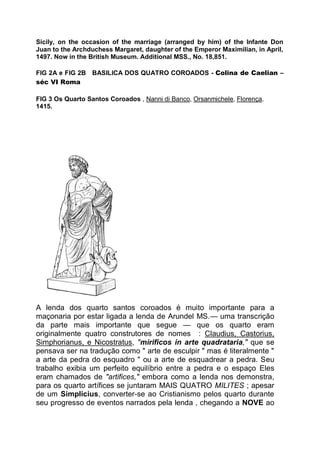 Sicily, on the occasion of the marriage (arranged by him) of the Infante Don
Juan to the Archduchess Margaret, daughter of the Emperor Maximilian, in April,
1497. Now in the British Museum. Additional MSS., No. 18,851.
FIG 2A e FIG 2B BASILICA DOS QUATRO COROADOS - Colina de Caelian –
séc VI Roma
FIG 3 Os Quarto Santos Coroados , Nanni di Banco, Orsanmichele, Florença.
1415.
A lenda dos quarto santos coroados é muito importante para a
maçonaria por estar ligada a lenda de Arundel MS.— uma transcrição
da parte mais importante que segue — que os quarto eram
originalmente quatro construtores de nomes : Claudius, Castorius,
Simphorianus, e Nicostratus, "mirificos in arte quadrataria," que se
pensava ser na tradução como " arte de esculpir " mas é literalmente "
a arte da pedra do esquadro " ou a arte de esquadrear a pedra. Seu
trabalho exibia um perfeito equilíbrio entre a pedra e o espaço Eles
eram chamados de "artifices," embora como a lenda nos demonstra,
para os quarto artífices se juntaram MAIS QUATRO MILITES ; apesar
de um Simplicius, converter-se ao Cristianismo pelos quarto durante
seu progresso de eventos narrados pela lenda , chegando a NOVE ao
 