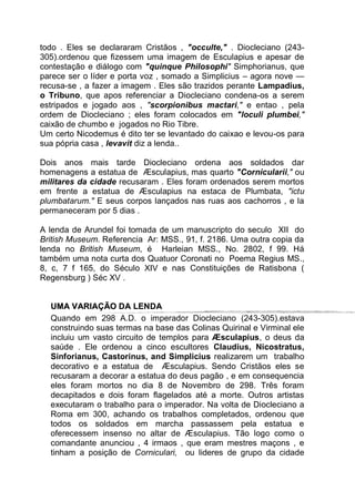 todo . Eles se declararam Cristãos , "occulte," . Diocleciano (243-
305).ordenou que fizessem uma imagem de Esculapius e apesar de
contestação e diálogo com "quinque Philosophi" Simphorianus, que
parece ser o líder e porta voz , somado a Simplicius – agora nove —
recusa-se , a fazer a imagem . Eles são trazidos perante Lampadius,
o Tribuno, que apos referenciar a Diocleciano condena-os a serem
estripados e jogado aos , "scorpionibus mactari," e entao , pela
ordem de Diocleciano ; eles foram colocados em "loculi plumbei,"
caixão de chumbo e jogados no Rio Tibre.
Um certo Nicodemus é dito ter se levantado do caixao e levou-os para
sua pópria casa , levavit diz a lenda..
Dois anos mais tarde Diocleciano ordena aos soldados dar
homenagens a estatua de Æsculapius, mas quarto "Cornicularii," ou
militares da cidade recusaram . Eles foram ordenados serem mortos
em frente a estatua de Æsculapius na estaca de Plumbata, "ictu
plumbatarum." E seus corpos lançados nas ruas aos cachorros , e la
permaneceram por 5 dias .
A lenda de Arundel foi tomada de um manuscripto do seculo XII do
British Museum. Referencia Ar: MSS., 91, f. 2186. Uma outra copia da
lenda no British Museum, é Harleian MSS., No. 2802, f 99. Há
também uma nota curta dos Quatuor Coronati no Poema Regius MS.,
8, c, 7 f 165, do Século XIV e nas Constituições de Ratisbona (
Regensburg ) Séc XV .
UUMMAA VVAARRIIAAÇÇÃÃOO DDAA LLEENNDDAA
Quando em 298 A.D. o imperador Diocleciano (243-305).estava
construindo suas termas na base das Colinas Quirinal e Virminal ele
incluiu um vasto circuito de templos para Æsculapius, o deus da
saúde . Ele ordenou a cinco escultores Claudius, Nicostratus,
Sinforianus, Castorinus, and Simplicius realizarem um trabalho
decorativo e a estatua de Æsculapius. Sendo Cristãos eles se
recusaram a decorar a estatua do deus pagão , e em consequencia
eles foram mortos no dia 8 de Novembro de 298. Três foram
decapitados e dois foram flagelados até a morte. Outros artistas
executaram o trabalho para o imperador. Na volta de Diocleciano a
Roma em 300, achando os trabalhos completados, ordenou que
todos os soldados em marcha passassem pela estatua e
oferecessem insenso no altar de Æsculapius. Tão logo como o
comandante anunciou , 4 irmaos , que eram mestres maçons , e
tinham a posição de Corniculari, ou lideres de grupo da cidade
 
