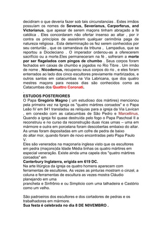 decidiram o que deveria fazer sob tais circunstancias . Estes irmãos
possuíam os nomes de Severus, Severianus, Carporferus, and
Victorianus, que apesar de serem maçons tinham abraçado a fé
católica . Eles concordaram não ofertar insenso ao altar , por ir
contra os princípios de assistirem qualquer cerimônia paga de
natureza religiosa . Esta determinação os fez serem conhecidos por
seu centurião , que os camandava da tribuna , Lampadius, que se
reportou a Diocleciano . O imperador ordenou-as a oferecerem
sacrifício ou a morte.Eles permaneceram na fé , sofreram a morte
por ser flagelados com pingos de chumbo . Seus corpos foram
fechados em caixas de chumbo e jogados no Rio Tibre . Um irmão
de nome , Nicodemus, recuperou seus corpos do rio , e eles foram
enterrados ao lado dos cinco escultores previamente martirizados, e
outros santos em catacumbas na Via Labricana, que dos quatro
mestres maçons para nossos dias são conhecidos como as
Catacumbas dos Quattro Coronati.
.
ESTUDOS POSTERIORES
O Papa Gregório Magno ( um estudioso dos mártires) mencionou
pela primeira vez na Igreja os "quatro mártires coroados" e o Papa
Leão IV em 841 transladou as relíquias para a igreja da Via Lavican
, em conexão com as catacumbas de São Pedro e Marcellinus.
Quando a igreja foi quase destruída pelo fogo o Papa Paschoal II a
reconstruiu e no curso da reconstrução duas ricas urnas – uma em
mármore e outra em porcelana foram descobertas embaixo do altar.
As urnas foram depositadas em um cofre de pedra de baixo
do altar mor, quando foram de novo encontradas pelo Papa Paulo
V.
Eles são venerados na maçonaria inglesa visto que os escultores
em pedra (maçons)da Idade Média tinhas os quatro mártires em
especial veneração. Existe ainda uma capela dos "quatro mártires
coroados" em
Canterbury Inglaterra, erigida em 619 DC.
Na arte litúrgica da igreja os quatro homens aparecem com
ferramentas de escultores. As vezes as pinturas mostram o cinzel, a
coluna e ferramentas de escultura as vezes mostra Cláudio
planejando em uma
prancheta e Sinfrônio e ou Simplicio com uma talhadeira e Castório
como um velho.
São padroeiros dos escultores e dos cortadores de pedras e os
trabalhadores em mármore.
Sua festa é celebrada no dia 8 DE N0VEMBRO .
 