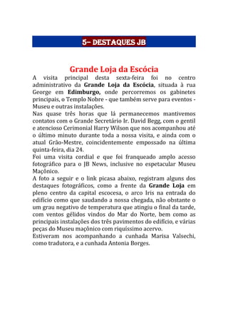5– Destaques JB
Grande Loja da Escócia
A visita principal desta sexta-feira foi no centro
administrativo da Grande Loja da Escócia, situada à rua
George em Edimburgo, onde percorremos os gabinetes
principais, o Templo Nobre - que também serve para eventos -
Museu e outras instalações.
Nas quase três horas que lá permanecemos mantivemos
contatos com o Grande Secretário Ir. David Begg, com o gentil
e atencioso Cerimonial Harry Wilson que nos acompanhou até
o último minuto durante toda a nossa visita, e ainda com o
atual Grão-Mestre, coincidentemente empossado na última
quinta-feira, dia 24.
Foi uma visita cordial e que foi franqueado amplo acesso
fotográfico para o JB News, inclusive no espetacular Museu
Maçônico.
A foto a seguir e o link picasa abaixo, registram alguns dos
destaques fotográficos, como a frente da Grande Loja em
pleno centro da capital escocesa, o arco Iris na entrada do
edifício como que saudando a nossa chegada, não obstante o
um grau negativo de temperatura que atingiu o final da tarde,
com ventos gélidos vindos do Mar do Norte, bem como as
principais instalações dos três pavimentos do edifício, e várias
peças do Museu maçônico com riquíssimo acervo.
Estiveram nos acompanhando a cunhada Marisa Valsechi,
como tradutora, e a cunhada Antonia Borges.
 
