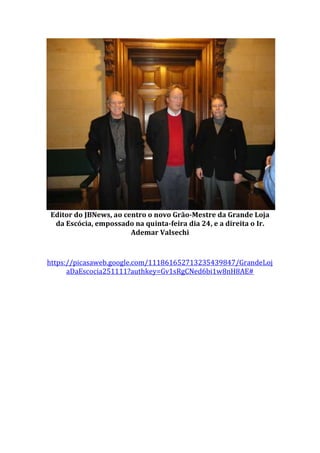 Editor do JBNews, ao centro o novo Grão-Mestre da Grande Loja
da Escócia, empossado na quinta-feira dia 24, e a direita o Ir.
Ademar Valsechi
https://picasaweb.google.com/111861652713235439847/GrandeLoj
aDaEscocia251111?authkey=Gv1sRgCNed6bi1w8nH8AE#
 
