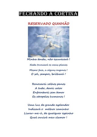 RESERVADO QUINHÃO
Minha tenda, não escurecerá !
Nada truncará os meus planos
Mesmo face, a alguns enganos !
O sol, sempre, brilhará !
Renovarei velhos panos
A tudo, darei valor
Enfrentarei sem temor
Os atropelos humanos !
Uma luz de grande esplendor
Indicará o melhor caminho
Livrar-me-á, de qualquer espinho
Qual ouvirá meu clamor !
 