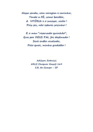 Nessa senda, com coragem e carinho,
Tendo a FÉ, como bordão,
A VITÓRIA e o sucesso, virão !
Pois sei, não estarei sozinho !
E o meu “reservado quinhão”,
Que por DEUS PAI, foi destinado !
Será então revelado,
Pelo qual, minha gratidão !
Adilson Zotovici
ARLS Chequer Nassif-169
S.B. do Campo - SP
 