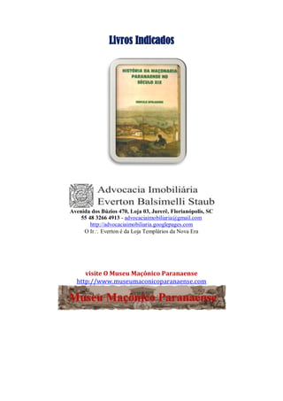 Livros Indicados
Avenida dos Búzios 470, Loja 03, Jurerê, Florianópolis, SC
55 48 3266 4913 - advocaciaimobiliaria@gmail.com
http://advocaciaimobiliaria.googlepages.com
O Ir Everton é da Loja Templários da Nova Era
visite O Museu Maçônico Paranaense
http://www.museumaconicoparanaense.com
 