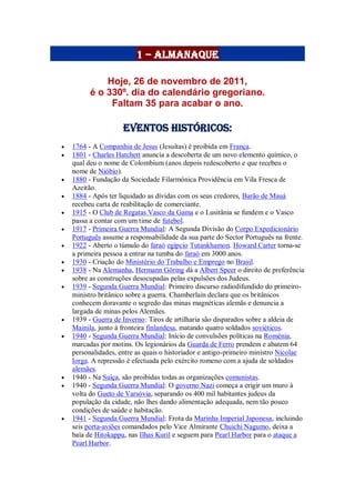 1 – Almanaque
Hoje, 26 de novembro de 2011,
é o 330º. dia do calendário gregoriano.
Faltam 35 para acabar o ano.
Eventos Históricos:
 1764 - A Companhia de Jesus (Jesuítas) é proibida em França.
 1801 - Charles Hatchett anuncia a descoberta de um novo elemento químico, o
qual deu o nome de Colombium (anos depois redescoberto e que recebeu o
nome de Nióbio).
 1880 - Fundação da Sociedade Filarmónica Providência em Vila Fresca de
Azeitão.
 1884 - Após ter liquidado as dívidas com os seus credores, Barão de Mauá
recebeu carta de reabilitação de comerciante.
 1915 - O Club de Regatas Vasco da Gama e o Lusitânia se fundem e o Vasco
passa a contar com um time de futebol.
 1917 - Primeira Guerra Mundial: A Segunda Divisão do Corpo Expedicionário
Português assume a responsabilidade da sua parte do Sector Português na frente.
 1922 - Aberto o túmulo do faraó egípcio Tutankhamon. Howard Carter torna-se
a primeira pessoa a entrar na tumba do faraó em 3000 anos.
 1930 - Criação do Ministério do Trabalho e Emprego no Brasil.
 1938 - Na Alemanha, Hermann Göring dá a Albert Speer o direito de preferência
sobre as construções desocupadas pelas expulsões dos Judeus.
 1939 - Segunda Guerra Mundial: Primeiro discurso radiodifundido do primeiro-
ministro britânico sobre a guerra. Chamberlain declara que os britânicos
conhecem doravante o segredo das minas magnéticas alemãs e denuncia a
largada de minas pelos Alemães.
 1939 - Guerra de Inverno: Tiros de artilharia são disparados sobre a aldeia de
Mainila, junto à fronteira finlandesa, matando quatro soldados soviéticos.
 1940 - Segunda Guerra Mundial: Início de convulsões políticas na Roménia,
marcadas por motins. Os legionários da Guarda de Ferro prendem e abatem 64
personalidades, entre as quais o historiador e antigo-primeiro ministro Nicolae
Iorga. A repressão é efectuada pelo exército romeno com a ajuda de soldados
alemães.
 1940 - Na Suíça, são proibidas todas as organizações comunistas.
 1940 - Segunda Guerra Mundial: O governo Nazi começa a erigir um muro à
volta do Gueto de Varsóvia, separando os 400 mil habitantes judeus da
população da cidade, não lhes dando alimentação adequada, nem tão pouco
condições de saúde e habitação.
 1941 - Segunda Guerra Mundial: Frota da Marinha Imperial Japonesa, incluindo
seis porta-aviões comandados pelo Vice Almirante Chuichi Nagumo, deixa a
baía de Hitokappu, nas Ilhas Kuril e seguem para Pearl Harbor para o ataque a
Pearl Harbor.
 