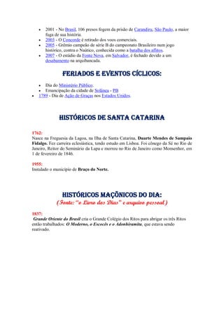 2001 - No Brasil, 106 presos fogem da prisão de Carandiru, São Paulo, a maior
fuga de sua história.
 2003 - O Concorde é retirado dos voos comerciais.
 2005 - Grêmio campeão de série B do campeonato Brasileiro num jogo
histórico, contra o Naútico, conhecida como a batalha dos aflitos.
 2007 - O estádio da Fonte Nova, em Salvador, é fechado devido a um
desabamento na arquibancada.
Feriados e Eventos cíclicos:
 Dia do Ministério Público.
 Emancipação da cidade de Solânea - PB
 1789 - Dia de Ação de Graças nos Estados Unidos.
Históricos de santa catarina
1762:
Nasce na Freguesia da Lagoa, na Ilha de Santa Catarina, Duarte Mendes de Sampaio
Fidalgo. Fez carreira eclesiástica, tendo estudo em Lisboa. Foi cônego da Sé no Rio de
Janeiro, Reitor do Seminário da Lapa e morreu no Rio de Janeiro como Monsenhor, em
1 de fevereiro de 1846.
1955:
Instalado o município de Braço do Norte.
Históricos maçõnicos do dia:
(Fonte: “o Livro dos Dias” e arquivo pessoal)
1837:
Grande Oriente do Brasil cria o Grande Colégio dos Ritos para abrigar os três Ritos
então trabalhados: O Moderno, o Escocês e o Adonhiramita, que estava sendo
reativado.
 