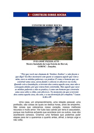 2 – Construir sobre Rocha
CONSTRUIR SOBRE ROCHA
IVES JOSÉ PIZZOLATTI –
Mestre Instalado da Loja Estrela de Herval,
GOB/SC - Joaçaba.
“Por que vocês me chamam de ‘Senhor, Senhor’, e não fazem o
que digo? Eu lhes mostrarei com quem se compara aquele que vem a
mim, ouve as minhas palavras e as pratica: É como o homem que, ao
construir uma casa, cavou fundo e colocou os alicerces na rocha.
Quando veio a inundação, a torrente deu contra aquela casa, mas não a
conseguiu abalar, por que estava bem construída. Mas aquele que ouve
as minhas palavras e não as pratica, é como um homem que construiu
uma casa sobre o chão, sem alicerces. No momento em que a torrente
deu contra aquela casa, ela caiu, e a sua destruição foi completa.” Lucas
6:46 a 49
Uma casa, um empreendimento, uma relação pessoal, uma
profissão, são coisas às quais se dedica horas, anos de empenho.
São coisas que colocamos nosso coração, nossos melhores
recursos e muito amor. Ver tudo isso caindo por terra é assustador,
porque nos iludimos achando que acontece com os outros, mas não
acontecerá conosco. Criamos uma fantasia que podemos pular
etapas para ter o queremos o quanto antes, afinal, o tempo urge e
não volta.
 