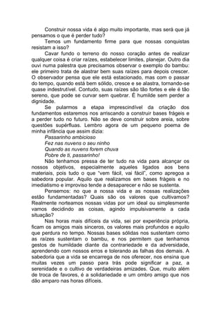 Construir nossa vida é algo muito importante, mas será que já
pensamos o que é perder tudo?
Temos um fundamento firme para que nossas conquistas
resistam a isso?
Cavar fundo o terreno do nosso coração antes de realizar
qualquer coisa é criar raízes, estabelecer limites, planejar. Outro dia
ouvi numa palestra que precisamos observar o exemplo do bambu:
ele primeiro trata de alastrar bem suas raízes para depois crescer.
O observador pensa que ele está estacionado, mas com o passar
do tempo, quando está bem sólido, cresce e se alastra, tornando-se
quase indestrutível. Contudo, suas raízes são tão fortes e ele é tão
sereno, que pode se curvar sem quebrar. É humilde sem perder a
dignidade.
Se pularmos a etapa imprescindível da criação dos
fundamentos estaremos nos arriscando a construir bases frágeis e
a perder tudo no futuro. Não se deve construir sobre areia, sobre
questões supérfluas. Lembro agora de um pequeno poema de
minha infância que assim dizia:
Passarinho ambicioso
Fez nas nuvens o seu ninho
Quando as nuvens forem chuva
Pobre de ti, passarinho!
Não tenhamos pressa de ter tudo na vida para alcançar os
nossos objetivos, especialmente aqueles ligados aos bens
materiais, pois tudo o que ―vem fácil, vai fácil‖, como apregoa a
sabedora popular. Aquilo que realizamos em bases frágeis e no
imediatismo e improviso tende a desaparecer e não se sustenta.
Pensemos: no que a nossa vida e as nossas realizações
estão fundamentadas? Quais são os valores que cultivamos?
Realmente norteamos nossas vidas por um ideal ou simplesmente
vamos decidindo as coisas, agindo impulsivamente a cada
situação?
Nas horas mais difíceis da vida, sei por experiência própria,
ficam os amigos mais sinceros, os valores mais profundos e aquilo
que perdura no tempo. Nossas bases sólidas nos sustentam como
as raízes sustentam o bambu, e nos permitem que tenhamos
gestos de humildade diante da contrariedade e da adversidade,
aprendendo com nossos erros e tolerando as falhas dos demais. A
sabedoria que a vida se encarrega de nos oferecer, nos ensina que
muitas vezes um passo para trás pode significar a paz, a
serenidade e o cultivo de verdadeiras amizades. Que, muito além
de troca de favores, é a solidariedade e um ombro amigo que nos
dão amparo nas horas difíceis.
 
