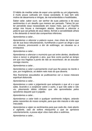O hábito de meditar antes de expor uma opinião ou um julgamento,
é muito pouco cultivado em nossa sociedade. E isso tem sido
motivo de desarmonia e intrigas, de mal-entendidos e hostilidades.
Saber calar, saber ouvir, ser senhor de suas palavras e de seus
sentimentos é um desafio que merece ser pensado. Talvez foi por
ter percebido essa necessidade em nosso meio, que um Espírito
amigo nos trouxe a mensagem abaixo. Aprenda a silenciar a
palavra que sai gritada de seus lábios, ferindo a sensibilidade alheia
e lhe deixando à mercê das companhias inferiores.
Aprendamos a calar...
Aprendamos a silenciar a palavra suave, mas cheia de ironia que
sai de sua boca ridicularizando, humilhando a quem se dirige e que
nos intoxica, provocando a dor de estômago, as náuseas ou a
enxaqueca.
Aprendamos a calar...
Aprendamos a silenciar o murmúrio que sai entre dentes, destilando
raiva e rancor e atingindo o alvo, que fere como punhal ao tempo
em que nos fragiliza a ponto de não se reconhecer, de se assustar
consigo mesmo.
Aprendamos a calar...
Aprendamos a calar o pensamento cruel que lhe passa na mente e
que, por invigilância, se detém nele mais do que deveria.
Nos ficaríamos assustados se pudéssemos ver a nossa máscara
espiritual distorcida.
Aprendamos a calar...
Aprendamos a calar o julgamento que extrapola o que vê e o que
sabe, levando-o a conjeturar sobre o outro, o que não sabe e não
viu, plasmando idéias infelizes que são aproveitadas pelos
opositores daquele que é julgado.
Aprendamos a calar...
Aprendamos a calar todo e qualquer sentimento indigno, zelando
pelas nascentes do nosso coração, para que não macule e não seja
maculado.
Aprendamos a vigiar os sentimentos para que cada dia, mais atento
e vigilante, saia da esfera mesquinha a que se aprisiona
voluntariamente, e possa alçar vôos mais altos e sublimes.
Aprendamos a calar...
 