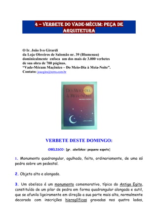 4 – Verbete do Vade-Mécum: Peça de
Arquitetura
O Ir. João Ivo Girardi
da Loja Obreiros de Salomão nr. 39 (Blumenau)
dominicalmente enfoca um dos mais de 3.000 verbetes
de sua obra de 700 páginas.
“Vade-Mécum Maçônico – Do Meio-Dia à Meia-Noite”.
Contato: joaogira@terra.com.br
VERBETE DESTE DOMINGO:
OBELISCO: [gr. obelískos: pequeno espeto]
1. Monumento quadrangular, agulhado, feito, ordinariamente, de uma só
pedra sobre um pedestal.
2. Objeto alto e alongado.
3. Um obelisco é um monumento comemorativo, típico do Antigo Egito,
constituído de um pilar de pedra em forma quadrangular alongada e sutil,
que se afunila ligeiramente em direção a sua parte mais alta, normalmente
decorado com inscrições hieroglíficas gravadas nos quatro lados,
 