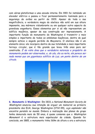 com várias plataformas e uma escada interna. Em 1901 foi instalado um
elevador elétrico e passou a ficar permanentemente iluminado para a
segurança de aviões ea partir de 1929. Apesar de toda a sua
magnificência, a verdadeira magia do obelisco não está em sua altura
imponente, seu mármore vislumbrante ou em qualquer outro aspecto da
grandiosa engenharia. Esses elementos por si só não representam um
edifício maçônico, apesar de sua construção ser impressionante. A
importante função do monumento de Washington é transmitir o mais
simples e importante de todos os emblemas maçônicos, dentro do qual
sempre esteve o segedo perdido da Maçonaria. O obelisco não é um
elemento único; ele incorpora dentro da sua totalidade o mais importante
terraço circular, que é tão grande que levou três anos para ser
construído. É da vista área que a verdadeira natureza e propósito do
monumento podem ser observados, e, do céu, dia ou noite, ele parece ser
nada menos que um gigantesco edifício de Luz, um ponto dentro de um
círculo.
6. Monumento à Washington: Em 1833, a National Monument Society de
Washington anunciou sua intenção de erguer um memorial ao primeiro
presidente dos EUA, George Washington (1732-99), cujo esplendor não
encontre paralelo no mundo. Embora a realização dos planos do grupo
tenha demorado mais de 50 anos, é quase consenso que o Washington
Monument é a estrutura mais espetacular da cidade. Quando foi
concluido, em 1885, o monumento tinha 169m de altura e era a estrutura
 