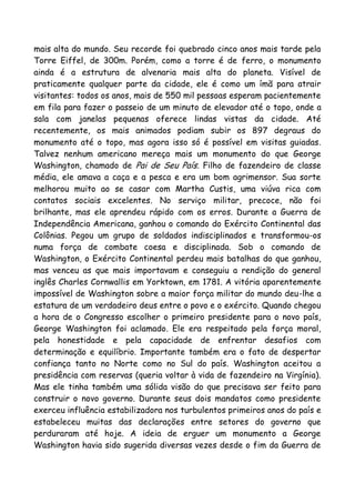 mais alta do mundo. Seu recorde foi quebrado cinco anos mais tarde pela
Torre Eiffel, de 300m. Porém, como a torre é de ferro, o monumento
ainda é a estrutura de alvenaria mais alta do planeta. Visível de
praticamente qualquer parte da cidade, ele é como um ímã para atrair
visitantes: todos os anos, mais de 550 mil pessoas esperam pacientemente
em fila para fazer o passeio de um minuto de elevador até o topo, onde a
sala com janelas pequenas oferece lindas vistas da cidade. Até
recentemente, os mais animados podiam subir os 897 degraus do
monumento até o topo, mas agora isso só é possível em visitas guiadas.
Talvez nenhum americano mereça mais um monumento do que George
Washington, chamado de Pai de Seu País. Filho de fazendeiro de classe
média, ele amava a caça e a pesca e era um bom agrimensor. Sua sorte
melhorou muito ao se casar com Martha Custis, uma viúva rica com
contatos sociais excelentes. No serviço militar, precoce, não foi
brilhante, mas ele aprendeu rápido com os erros. Durante a Guerra de
Independência Americana, ganhou o comando do Exército Continental das
Colônias. Pegou um grupo de soldados indisciplinados e transformou-os
numa força de combate coesa e disciplinada. Sob o comando de
Washington, o Exército Continental perdeu mais batalhas do que ganhou,
mas venceu as que mais importavam e conseguiu a rendição do general
inglês Charles Cornwallis em Yorktown, em 1781. A vitória aparentemente
impossível de Washington sobre a maior força militar do mundo deu-lhe a
estatura de um verdadeiro deus entre o povo e o exército. Quando chegou
a hora de o Congresso escolher o primeiro presidente para o novo país,
George Washington foi aclamado. Ele era respeitado pela força moral,
pela honestidade e pela capacidade de enfrentar desafios com
determinação e equilíbrio. Importante também era o fato de despertar
confiança tanto no Norte como no Sul do país. Washington aceitou a
presidência com reservas (queria voltar à vida de fazendeiro na Virgínia).
Mas ele tinha também uma sólida visão do que precisava ser feito para
construir o novo governo. Durante seus dois mandatos como presidente
exerceu influência estabilizadora nos turbulentos primeiros anos do país e
estabeleceu muitas das declarações entre setores do governo que
perduraram até hoje. A ideia de erguer um monumento a George
Washington havia sido sugerida diversas vezes desde o fim da Guerra de
 