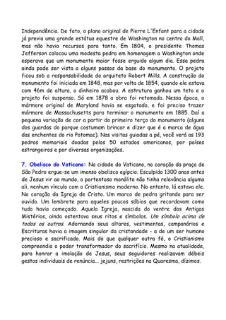 Independência. De fato, o plano original de Pierre L'Enfant para a cidade
já previa uma grande estátua equestre de Washington no centro do Mall,
mas não havia recursos para tanto. Em 1804, o presidente Thomas
Jefferson colocou uma modesta pedra em homenagem a Washington onde
esperava que um monumento maior fosse erguido algum dia. Essa pedra
ainda pode ser vista a alguns passos da base do monumento. O projeto
ficou sob a responsabilidade do arquiteto Robert Mills. A construção do
monumento foi iniciada em 1848, mas por volta de 1854, quando ele estava
com 46m de altura, o dinheiro acabou. A estrutura ganhou um teto e o
projeto foi suspenso. Só em 1878 a obra foi retomada. Nessa época, o
mármore original de Maryland havia se esgotado, e foi preciso trazer
mármore de Massachusetts para terminar o monumento em 1885. Daí a
pequena variação de cor a partir do primeiro terço do monumento (alguns
dos guardas do parque costumam brincar e dizer que é a marca de água
das enchentes do rio Potomac). Nas visitas guiadas a pé, você verá as 193
pedras memoriais doadas pelos 50 estados americanos, por países
estrangeiros e por diversas organizações.
7. Obelisco do Vaticano: Na cidade do Vaticano, no coração da praça de
São Pedro ergue-se um imenso obelisco egípcio. Esculpido 1300 anos antes
de Jesus vir ao mundo, o portentoso monólito não tinha relevância alguma
ali, nenhum vínculo com o Cristianismo moderno. No entanto, lá estava ele.
No coração da Igreja de Cristo. Um marco de pedra gritando para ser
ouvido. Um lembrete para aqueles poucos sábios que recordavam como
tudo havia começado. Aquela Igreja, nascida do ventre dos Antigos
Mistérios, ainda ostentava seus ritos e símbolos. Um símbolo acima de
todos os outros. Adornando seus altares, vestimentas, campanários e
Escrituras havia a imagem singular da cristandade - a de um ser humano
precioso e sacrificado. Mais do que qualquer outra fé, o Cristianismo
compreendia o poder transformador do sacrifício. Mesmo na atualidade,
para honrar a imolação de Jesus, seus seguidores realizavam débeis
gestos individuais de renúncia... jejuns, restrições na Quaresma, dízimos.
 