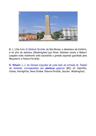 8. (...) No livro O Símbolo Perdido, de Dan Brown, o desenlace da história,
é no alto do obelisco (Washington) que Peter Solomon revela a Robert
Langdon onde realmente está escondido o grande segredo guardado pela
Maçonaria: a Palavra Perdida.
9. Rituais: (...) As Colunas erguidas de cada lado da entrada do Templo
de Salomão, correspondem aos obeliscos egípcios. (RC). (V. Capitólio,
Coluna, Hieróglifos, Nova Ordem, Palavra Perdida, Secular, Washington).
 