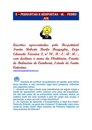 5 – Perguntas e Respostas - Ir Pedro
Juk
Questões apresentadas pelo Respeitável
Irmão Roberto Broilo Bragaglia, Loja
Eduardo Teixeira 2, nº 80, REAA,
sem declinar o nome da Obediência, Oriente
de Balneário de Camboriú, Estado de Santa
Catarina.
robertobragaglia@hotmail.com
Gostaria de verificar se pudessem me ajudar, pois tenho
duas duvidas, e não encontro lugar para pesquisa, referente
aos seguintes temas:
1 - Quando em loja o Irmão esta trabalhando em algum cargo e
tendo de apresentar, entre colunas uma peça de arquitetura,
ele não tem antes de se encaminhar entre colunas, deixar na
cadeira onde ele esta sentado a joia do cargo que ocupa, e
apresentar a peça só com o traje maçônico?
2 - As Colunas de Aprendiz e Companheiro, o topo fica onde?
Perto do Oriente, ou perto das Colunas? O Aprendiz mais novo
senta-se então onde? Mais próximo do Primeiro Vigilante ou
mais próximo do Oriente?
 