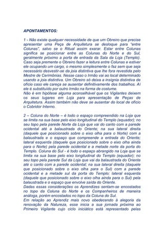 APONTAMENTOS:
1 - Não existe qualquer necessidade de que um Obreiro que precise
apresentar uma Peça de Arquitetura se desloque para “entre
Colunas”, salvo se o Ritual assim exarar. Estar entre Colunas
significa se posicionar entre as Colunas do Norte e do Sul,
geralmente próximo a porta de entrada da Sala da Loja (Templo).
Caso seja premente o Obreiro fazer a leitura entre Colunas e estiver
ele ocupando um cargo, o mesmo simplesmente o faz sem que seja
necessário desvestir-se da joia distintiva que lhe fora revestida pelo
Mestre de Cerimônias. Nesse caso o Irmão vai ao local determinado
usando a joia distintiva. Um Obreiro só deixa a insígnia distintiva de
ofício caso ele careça se ausentar definitivamente dos trabalhos. Aí
ele é substituído por outro Irmão na forma de costume.
Não é em hipótese alguma aconselhável que os Vigilantes deixem
os seus lugares em Loja para apresentação de Peças de
Arquitetura. Assim também não deve se ausentar do local de ofício
o Cobridor Interno.
2 – Coluna do Norte – é todo o espaço compreendido na Loja que
se limita na sua base pelo eixo longitudinal do Templo (equador); no
seu topo pela parede Norte da Loja que vai do canto com a parede
ocidental até a balaustrada do Oriente; na sua lateral direita
(daquele que posicionado sobre o eixo olha para o Norte) com a
balaustrada e o espaço que compreende a entrada do Oriente;
lateral esquerda (daquele que posicionado sobre o eixo olha ainda
para o Norte) pela parede ocidental e a metade norte da porta do
Templo. Coluna do Sul - é todo o espaço abrangido na Loja que se
limita na sua base pelo eixo longitudinal do Templo (equador); no
seu topo pela parede Sul da Loja que vai da balaustrada do Oriente
até o canto com a parede ocidental; na sua lateral direita (daquele
que posicionado sobre o eixo olha para o Sul) com a parede
ocidental e a metade sul da porta do Templo; lateral esquerda
(daquele que posicionado sobre o eixo olha ainda para o Sul) pela
balaustrada e o espaço que envolve saída do Oriente.
Dadas essas considerações os Aprendizes sentam-se encostados
no topo da Coluna do Norte e os Companheiros de maneira
análoga, porém encostados no topo da Coluna do Sul.
Em relação ao Aprendiz mais novo obedecendo à alegoria da
renovação da Natureza, esse inicia a sua jornada próxima ao
Primeiro Vigilante cujo ciclo iniciático está representado pelas
 