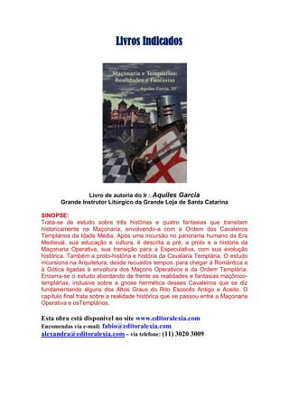 Livros Indicados
Livro de autoria do IrAquiles Garcia
Grande Instrutor Litúrgico da Grande Loja de Santa Catarina
SINOPSE:
Trata-se de estudo sobre três histórias e quatro fantasias que transitam
historicamente na Maçonaria, envolvendo-a com a Ordem dos Cavaleiros
Templários da Idade Média. Após uma incursão no panorama humano da Era
Medieval, sua educação e cultura, é descrita a pré, a proto e a história da
Maçonaria Operativa, sua transição para a Especulativa, com sua evolução
histórica. Também a proto-história e história da Cavalaria Templária. O estudo
incursiona na Arquitetura, desde recuados tempos, para chegar à Romântica e
à Gótica ligadas à envoltura dos Maçons Operativos e da Ordem Templária.
Encerra-se o estudo abordando de frente as realidades e fantasias maçônico-
templárias, inclusive sobre a gnose hermética desses Cavaleiros que se diz
fundamentando alguns dos Altos Graus do Rito Escocês Antigo e Aceito. O
capítulo final trata sobre a realidade histórica que se passou entre a Maçonaria
Operativa e osTemplários.
Esta obra está disponível no site www.editoralexia.com
Encomendas via e-mail: fabio@editoralexia.com
alexandra@editoralexia.com - via telefone: (11) 3020 3009
 