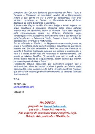 primeiras três Colunas Zodiacais (constelações de Áries, Touro e
Gêmeos – Primavera no Hemisfério Norte). Já o Companheiro
rompe a sua senda no Sul a partir da balaustrada, cujo ciclo
iniciático reporta-se ao Outono no Hemisfério Norte (Colunas
Zodiacais de Libra, Escorpião e Sagitário).
A jornada do Maçom no Rito Escocês Antigo e Aceito sugere nos
graus iniciáticos à passagem alegórica pelos ciclos naturais
relacionados ao hemisfério Norte do Planeta. Toda essa alegoria
está intrinsicamente ligada às Colunas Zodiacais, cujas
constelações e os respectivos alinhamentos com o Sol denotam as
estações do ano. – Primavera, Verão, Outono e Inverno – infância,
adolescência, juventude e maturidade.
Em se referindo ao Zodíaco, na Maçonaria a expressão jamais se
refere à Astrologia oculta como horóscopo, adivinhações, previsões,
destino, etc. Se bem entendida a “Arte” os ciclos da Natureza no
tocante à Sublime Instituição sugerem ao Iniciado o nascimento, a
vida e a morte como lição de renovação e aperfeiçoamento. Daí
resulta a máxima filosófica: “A semente que cair no chão e não
morrer estará fadada ao esquecimento, porém aquela que morrer,
certamente produzirá bons frutos”.
Finalizando. Rituais escoceses que porventura sugiram que o
recém-iniciado deva se sentar próximo à grade do Oriente estão
equivocados. Esse costume é de outra vertente maçônica (inglesa)
que possui um arcabouço doutrinário diferente da vertente francesa
(escocesismo).
T.F.A.
PEDRO JUK
jukirm@hotmail.com
NOV/2011
NA DÚVIDA
pergunte ao jbnews@floripa.com.br
que o Ir Pedro Juk responde.
Não esqueça de mencionar nome completo, Loja,
Oriente, Rito praticado e Obediência.
 