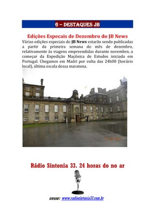 6 – Destaques JB
Edições Especais de Dezembro do JB News
Várias edições especiais do JB News estarão sendo publicadas
a partir da primeira semana do mês de dezembro,
relativamente às viagens empreendidas durante novembro, a
começar da Expedição Maçônica de Estudos iniciada em
Portugal. Chegamos em Madri por volta das 24h00 (horário
local), última escala dessa maratona.
Rádio Sintonia 33. 24 horas do no ar
cesse: www.radiosintonia33.com.br
 