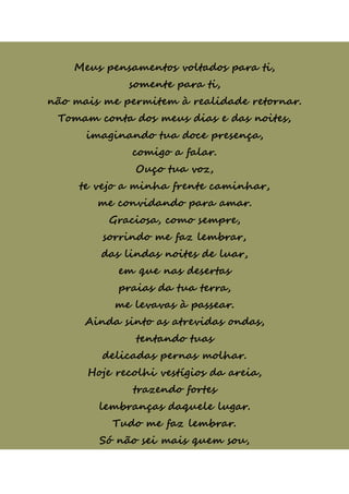 Meus pensamentos voltados para ti,
somente para ti,
não mais me permitem à realidade retornar.
Tomam conta dos meus dias e das noites,
imaginando tua doce presença,
comigo a falar.
Ouço tua voz,
te vejo a minha frente caminhar,
me convidando para amar.
Graciosa, como sempre,
sorrindo me faz lembrar,
das lindas noites de luar,
em que nas desertas
praias da tua terra,
me levavas à passear.
Ainda sinto as atrevidas ondas,
tentando tuas
delicadas pernas molhar.
Hoje recolhi vestígios da areia,
trazendo fortes
lembranças daquele lugar.
Tudo me faz lembrar.
Só não sei mais quem sou,
 
