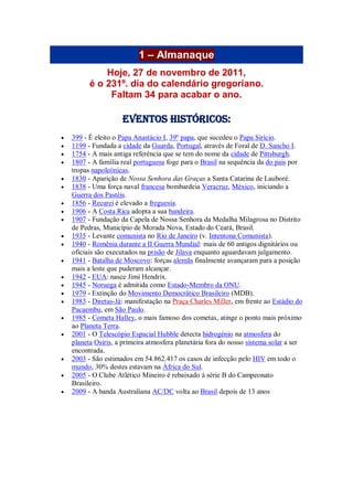 1 – Almanaque
Hoje, 27 de novembro de 2011,
é o 231º. dia do calendário gregoriano.
Faltam 34 para acabar o ano.
Eventos Históricos:
 399 - É eleito o Papa Anastácio I, 39º papa, que sucedeu o Papa Sirício.
 1199 - Fundada a cidade da Guarda, Portugal, através de Foral de D. Sancho I.
 1754 - A mais antiga referência que se tem do nome da cidade de Pittsburgh.
 1807 - A família real portuguesa foge para o Brasil na sequência da do país por
tropas napoleónicas.
 1830 - Aparição de Nossa Senhora das Graças a Santa Catarina de Lauboré.
 1838 - Uma força naval francesa bombardeia Veracruz, México, iniciando a
Guerra dos Pastéis.
 1856 - Recarei é elevado a freguesia.
 1906 - A Costa Rica adopta a sua bandeira.
 1907 - Fundação da Capela de Nossa Senhora da Medalha Milagrosa no Distrito
de Pedras, Município de Morada Nova, Estado do Ceará, Brasil.
 1935 - Levante comunista no Rio de Janeiro (v. Intentona Comunista).
 1940 - Romênia durante a II Guerra Mundial: mais de 60 antigos dignitários ou
oficiais são executados na prisão de Jilava enquanto aguardavam julgamento.
 1941 - Batalha de Moscovo: forças alemãs finalmente avançaram para a posição
mais a leste que puderam alcançar.
 1942 - EUA: nasce Jimi Hendrix.
 1945 - Noruega é admitida como Estado-Membro da ONU.
 1979 - Extinção do Movimento Democrático Brasileiro (MDB).
 1983 - Diretas-Já: manifestação na Praça Charles Miller, em frente ao Estádio do
Pacaembu, em São Paulo.
 1985 - Cometa Halley, o mais famoso dos cometas, atinge o ponto mais próximo
ao Planeta Terra.
 2001 - O Telescópio Espacial Hubble detecta hidrogénio na atmosfera do
planeta Osíris, a primeira atmosfera planetária fora do nosso sistema solar a ser
encontrada.
 2003 - São estimados em 54.862.417 os casos de infecção pelo HIV em todo o
mundo, 30% destes estavam na África do Sul.
 2005 - O Clube Atlético Mineiro é rebaixado à série B do Campeonato
Brasileiro.
 2009 - A banda Australiana AC/DC volta ao Brasil depois de 13 anos
 